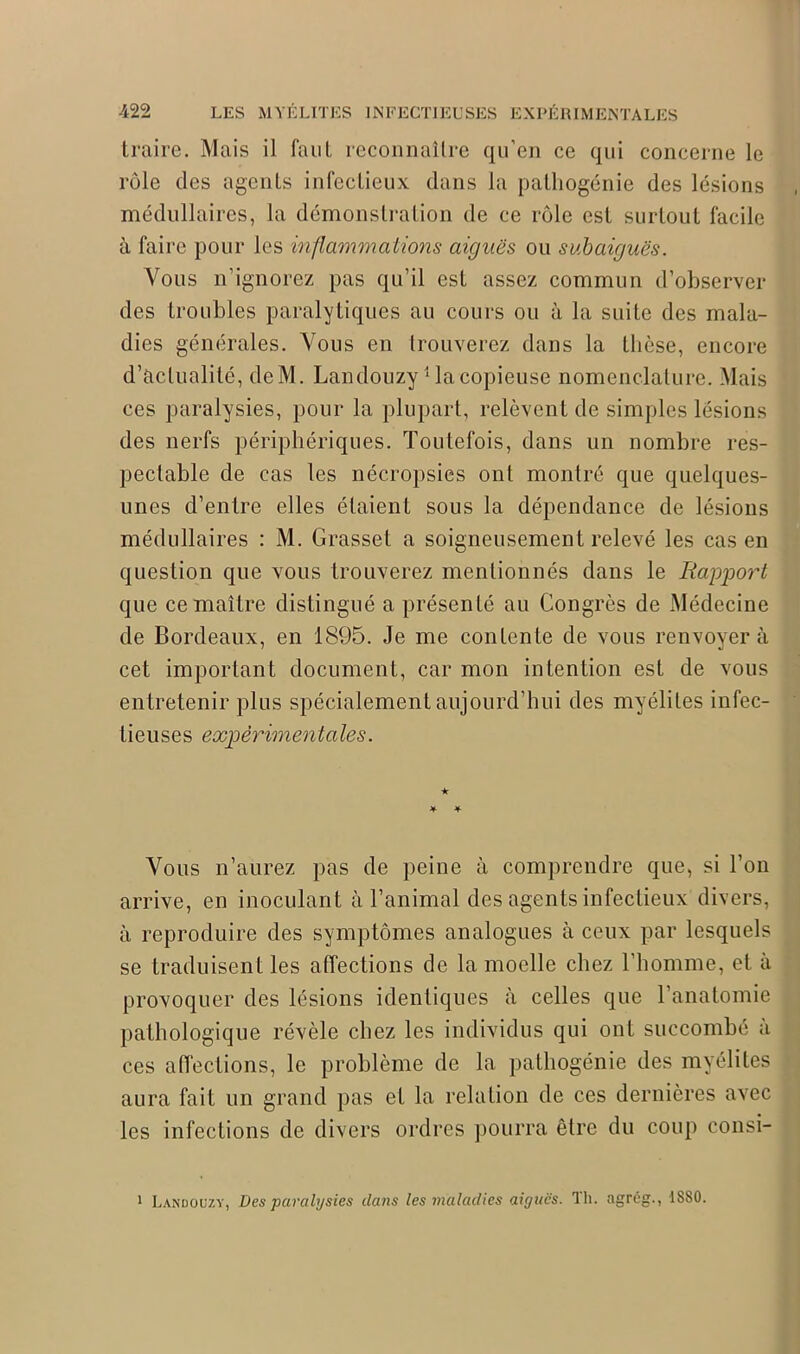 -422 LES MYÉLITES INFECTIEUSES EXPÉRIMENTALES traire. Mais il faut reconnaître qu’en ce qui concerne le rôle des agents infectieux dans la palhogénie des lésions médullaires, la démonstration de ce rôle est surtout facile à faire pour les inflammations aiguës ou subaiguës. Vous n’ignorez pas qu’il est assez commun d’observer des troubles paralytiques au cours ou à la suite des mala- dies générales. Vous en trouverez dans la thèse, encore d’actualité, deM. Landouzy1 la copieuse nomenclature. Mais ces paralysies, pour la plupart, relèvent de simples lésions des nerfs périphériques. Toutefois, dans un nombre res- pectable de cas les nécropsies ont montré que quelques- unes d’entre elles étaient sous la dépendance de lésions médullaires : M. Grasset a soigneusement relevé les cas en question que vous trouverez mentionnés dans le Rapport que ce maître distingué a présenté au Congrès de Médecine de Bordeaux, en 1895. Je me contente de vous renvoyer à cet important document, car mon intention est de vous entretenir plus spécialement aujourd’hui des myélites infec- tieuses expérimenta les. ★ * Vous n’aurez pas de peine à comprendre que, si l’on arrive, en inoculant à l’animal des agents infectieux divers, à reproduire des symptômes analogues à ceux par lesquels se traduisent les affections de la moelle chez l’homme, et à provoquer des lésions identiques à celles que l’anatomie pathologique révèle chez les individus qui ont succombé a ces affections, le problème de la pathogénie des myélites aura fait un grand pas et la relation de ces dernières avec les infections de divers ordres pourra être du coup consi- 1 Landouzy, Des paralysies da?is les maladies aiguës. Th. agrég., 1880.