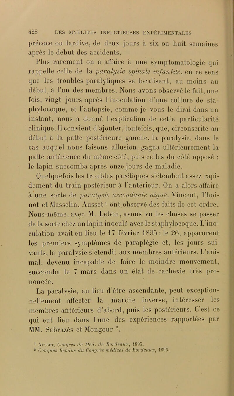 précoce ou tardive, de deux jours à six ou huit semaines après le début des accidents. Plus rarement on a affaire à une symptomatologie qui rappelle celle de la paralysie spinale infantile, en ce sens que les troubles paralytiques se localisent, au moins au début, à l’un des membres. Nous avons observé le fait, une fois, vingt jours après l’inoculation d’une culture de sta- phylocoque, et l’autopsie, comme je vous le dirai dans un instant, nous a donné l’explication de cette particularité clinique. Il convient d’ajouter, toutefois, que, circonscrite au début à la patte postérieure gauche, la paralysie, dans le cas auquel nous faisons allusion, gagna ultérieurement la patte antérieure du même côté, puis celles du côté opposé : le lapin succomba après onze jours de maladie. Quelquefois les troubles parétiques s’étendent assez rapi- dement du train postérieur à l’antérieur. On a alors affaire à une sorte de paralysie ascendante aiguë. Vincent, Thoi- not et Masselin, Ausset1 ont observé des faits de cet ordre. Nous-même, avec M. Lebon, avons vu les choses se passer de la sorte chez un lapin inoculé avec le staphylocoque. L’ino- culation avait eu lieu le 17 février 1895: le 26, apparurent les premiers symptômes de paraplégie et, les jours sui- vants,^ paralysie s’étendit aux membres antérieurs. L’ani- mal, devenu incapable de faire le moindre mouvement, succomba le 7 mars dans un état de cachexie très pro- noncée. La paralysie, au lieu d’être ascendante, peut exception- nellement affecter la marche inverse, intéresser les membres antérieurs d’abord, puis les postérieurs. C est ce qui eut lieu dans l’une des expériences rapportées par MM. Sabrazès et Mongour 2. 1 Ausset, Congres de Med. de Bordeaux, 1895. 2 Comptes Rendus du Congrès médical de Bordeaux, 1895.