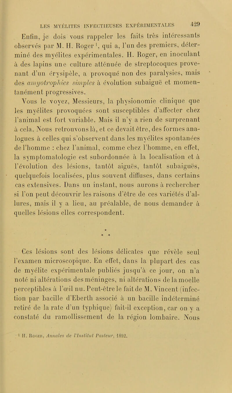 Enfin, je dois vous rappeler les faits très intéressants observés par M. 11. Roger l, qui a, l’un des premiers, déter- miné des myélites expérimentales. II. Roger, en inoculant à des lapins une culture atténuée de streptocoques prove- nant d’un érysipèle, a provoqué non des paralysies, mais des amyotrophies simples à évolution subaiguë et momen- tanément progressives. Vous le voyez, Messieurs, la physionomie clinique que les myélites provoquées sont susceptibles d’affecter chez l’animal est fort variable. Mais il n’y a rien de surprenant à cela. Nous retrouvons là, et ce devait être, des formes ana- logues à celles qui s’observent dans les myélites spontanées de l’homme : chez l’animal, comme chez l’homme, en effet, la symptomatologie est subordonnée à la localisation et à l’évolution des lésions, tantôt aiguës, tantôt subaiguës, quelquefois localisées, plus souvent diffuses, dans certains cas extensives. Dans un instant, nous aurons à rechercher si l’on peut découvrir les raisons d’être de ces variétés d’al- lures, mais il y a lieu, au préalable, de nous demander à quelles lésions elles correspondent. ■k * * Ces lésions sont des lésions délicates que révèle seul l’examen microscopique. En effet, dans la plupart des cas de myélite expérimentale publiés jusqu’à ce jour, on n’a noté ni altérations desméninges, ni altérations delamoelle perceptibles à l’œil nu. Peut-être le fait de M. Vincent (infec- tion par bacille d’Eberth associé à un bacille indéterminé retiré de la rate d’un typhique) fait-il exception, car on y a constaté du ramollissement de la région lombaire. Nous 1 II. Roger, Annales de VInstitut Pasteur, 1892.