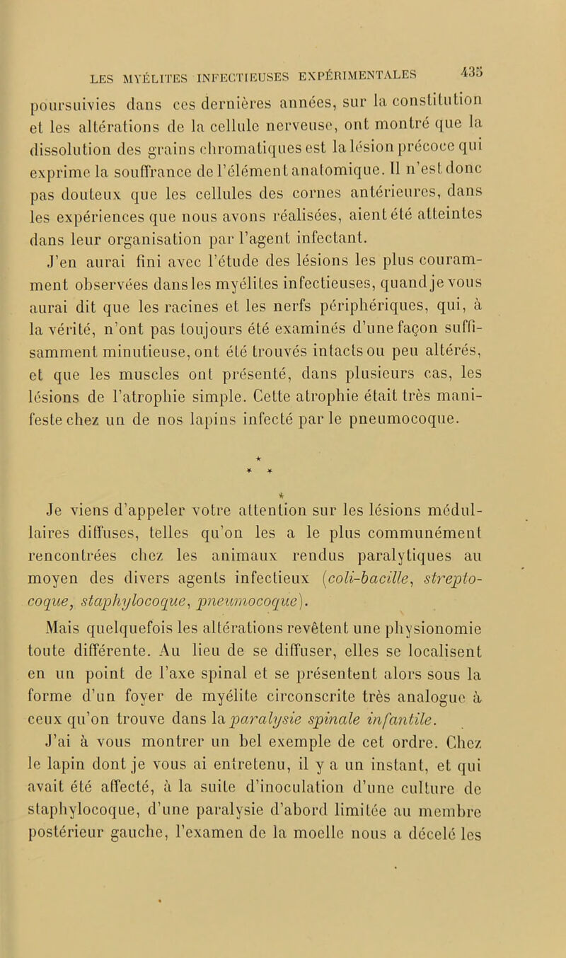 poursuivies dans ces dernières années, sur la constitution et les altérations de la cellule nerveuse, ont montré que la dissolution des grains chromatiques est la lésion précoce qui exprime la souffrance de l’élément anatomique. Il n est donc pas douteux que les cellules des cornes antérieures, dans les expériences que nous avons réalisées, aient été atteintes dans leur organisation par l’agent infectant. J’en aurai fini avec l’étude des lésions les plus couram- ment observées dans les myélites infectieuses, quand je vous aurai dit que les racines et les nerfs périphériques, qui, à la vérité, n’ont pas toujours été examinés d’une façon suffi- samment minutieuse, ont été trouvés intacts ou peu altérés, et que les muscles ont présenté, dans plusieurs cas, les lésions de l’atrophie simple. Cette atrophie était très mani- feste chez un de nos lapins infecté parle pneumocoque. Je viens d’appeler votre attention sur les lésions médul- laires diffuses, telles qu’on les a le plus communément rencontrées chez les animaux rendus paralytiques au moyen des divers agents infectieux (coli-bacille, strepto- coque, staphylocoque, pneumocoque). Mais quelquefois les altérations revêtent une physionomie toute différente. Au lieu de se diffuser, elles se localisent en un point de l’axe spinal et se présentent alors sous la forme d’un foyer de myélite circonscrite très analogue à ceux qu’on trouve dans la paralysie spinale infantile. J’ai à vous montrer un bel exemple de cet ordre. Chez le lapin dont je vous ai entretenu, il y a un instant, et qui avait été affecté, à la suite d’inoculation d’une culture de staphylocoque, d’une paralysie d’abord limitée au membre postérieur gauche, l’examen de la moelle nous a décelé les