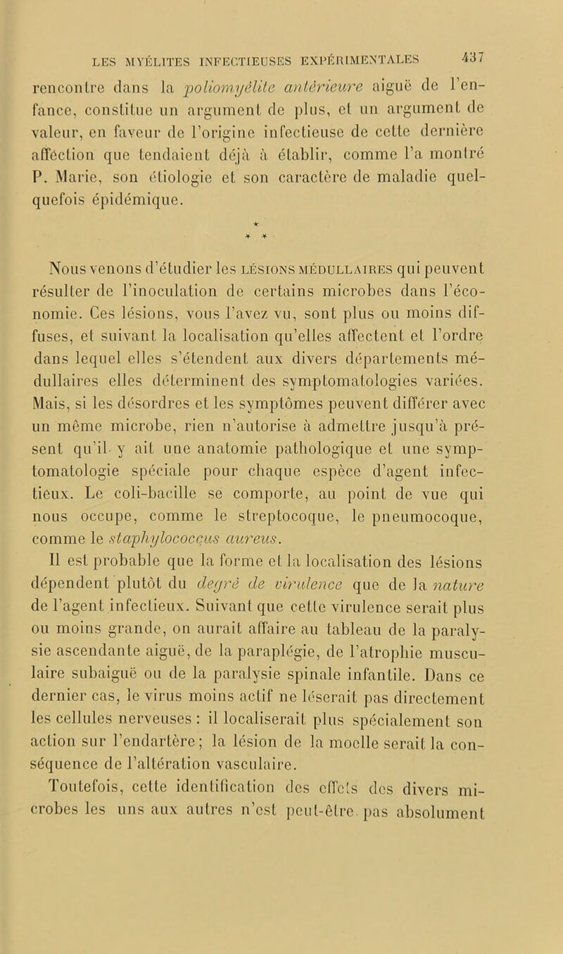 rencontre dans Ja poliomyélite antérieure aiguë de l’en- fance, constitue lin argument de plus, et un argument de valeur, en faveur de l’origine infectieuse de cette dernière affection que tendaient déjà à établir, comme l’a montré P. Marie, son étiologie et son caractère de maladie quel- quefois épidémique. Nous venons d’étudier les lésions médullaires qui peuvent résulter de l’inoculation de certains microbes dans l’éco- nomie. Ces lésions, vous l’avez vu, sont plus ou moins dif- fuses, et suivant la localisation qu’elles affectent et l’ordre dans lequel elles s’étendent aux divers départements mé- dullaires elles déterminent des symptomatologies variées. Mais, si les désordres et les symptômes peuvent différer avec un même microbe, rien n’autorise à admettre jusqu’à pré- sent qu’il y ait une anatomie pathologique et une symp- tomatologie spéciale pour chaque espèce d’agent infec- tieux. Le coli-baeille se comporte, au point de vue qui nous occupe, comme le streptocoque, le pneumocoque, comme le staphylococçus aureus. Il est probable que la forme et la localisation des lésions dépendent plutôt du degré de virulence que de la nature de l’agent infectieux. Suivant que cette virulence serait plus ou moins grande, on aurait affaire au tableau de la paraly- sie ascendante aiguë, de la paraplégie, de l’atrophie muscu- laire subaiguë ou de la paralysie spinale infantile. Dans ce dernier cas, le virus moins actif ne léserait pas directement les cellules nerveuses : il localiserait plus spécialement son action sur l’endartère; la lésion de la moelle serait la con- séquence de l’altération vasculaire. Toutefois, cette identification des effets des divers mi- crobes les uns aux autres n’est peut-être pas absolument