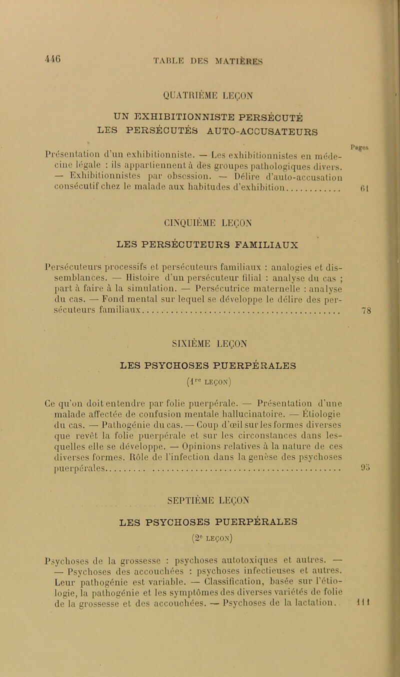 QUATRIÈME LEÇON UN EXHIBITIONNISTE PERSÉCUTÉ LES PERSÉCUTÉS AUTO-ACCUSATEURS Pagres Présentation d’un exhibitionniste. — Les exhibitionnistes en méde- cine légale : ils appartiennent à des groupes pathologiques divers. — Exhibitionnistes par obsession. — Délire d’aulo-accusation consécutif chez le malade aux habitudes d’exhibition 01 CINQUIÈME LEÇON LES PERSÉCUTEURS FAMILIAUX Persécuteurs processifs et persécuteurs familiaux : analogies et dis- semblances. — Histoire d’un persécuteur filial : analyse du cas ; part à faire à la simulation. — Persécutrice maternelle : analyse du cas. — Fond mental sur lequel se développe le délire des per- sécuteurs familiaux 78 SIXIÈME LEÇON LES PSYCHOSES PUERPÉRALES (lre leçon) Ce qu’on doit entendre par folie puerpérale. — Présentation d’une malade affectée de confusion mentale hallucinatoire. — Étiologie du cas. — Pathogénie du cas. — Coup d’œil sur les formes diverses que revêt la folie puerpérale et sur les circonstances dans les- quelles elle se développe. — Opinions relatives à la nature de ces diverses formes. Rôle de l’infection dans la genèse des psychoses puerpérales 9a SEPTIÈME LEÇON LES PSYCHOSES PUERPÉRALES (2° leçon) Psychoses de la grossesse : psychoses autotoxiques et autres. — — Psychoses des accouchées : psychoses infectieuses et autres. Leur palhogénie est variable. — Classification, basée sur l'étio- logie, la pathogénie et les symptômes des diverses variétés de folie de la grossesse et des accouchées. — Psychoses de la lactation. III