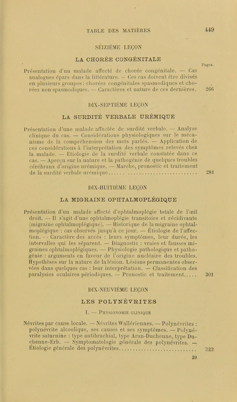 SEIZIÈME LEÇON LA CHORÉE CONGÉNITALE Pages. Présentation d'un malade affecté de chorée congénitale. — Cas analogues épars dans la littérature. - Ces cas doivent être divisés en plusieurs groupes: chorées congénitales spasmodiques et cho- rées non spasmodiques. — Caractères et nature de ces dernières. 266 DIX-SEPTIÈME LEÇON LA SURDITÉ VERBALE URÉMIQUE Présentation d’une malade affectée de surdité verbale. — Analyse clinique du cas. — Considérations physiologiques sur le méca- nisme de la compréhension des mots parlés. — Application de ces considérations à l’interprétation des symptômes relevés chez la malade. — Etiologie de la surdité verbale constatée dans ce cas. — Aperçu sur la nature et la pathogénie de quelques troubles cérébraux d’origine urémique. — Marche, pronostic et traitement de la surdité verbale urémique 281 DIX-HUITIÈME LEÇON LA MIGRAINE OPHTALMOPLÉGIQUE Présentation d’un malade affecté d’ophtalmoplégie totale de l’œil droit. — Il s’agit d’une ophtalmoplégie transitoire et récidivante (migraine ophtalmoplégique). — Historique de la migraine ophlal- moplégique : cas observés jusqu’à ce jour. — Étiologie de l’affec- lion. -- Caractère des accès : leurs symptômes, leur durée, les intervalles qui les séparent. — Diagnostic : vraies et fausses mi- graines ophtalmoplégiques. — Physiologie pathologique et patho- génie : arguments en faveur de l’origine nucléaire des troubles. Hypothèses sur la nature de la lésion. Lésions permanentes obser- vées dans quelques cas : leur interprétation. — Classification des paralysies oculaires périodiques. — Pronostic et traitement 301 DIX-NEUVIÈME LEÇON LES POLYNÉVRITES I. — Physionomie clinique Névrites par cause locale. — Névrites Wallériennes. — Polynévrites : polynévrite alcoolique, ses causes et ses symptômes. — Polyné- vrite saturnine : type antibrachial, type Aran-Duchenne, type Du- chenne-Erb. — Symptomatologie générale des polynévrites. — Étiologie générale des polynévrites 322 29