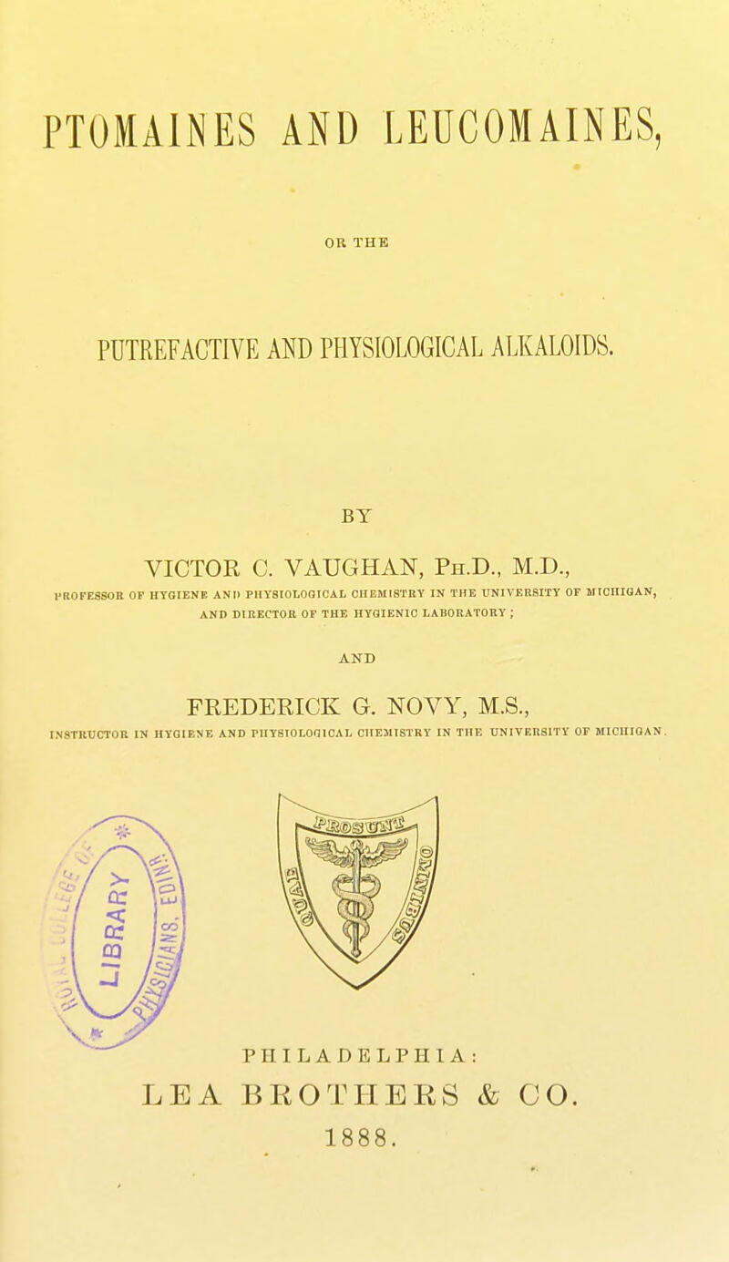 PTOMAINES AND LEUCOMAINES, OR THE PUTREFACTIVE AND PHYSIOLOGICAL ALKALOIDS. BY VICTOR C. VAUGHAN, Ph.D., M.D., PROFESSOR OF HYGIENE AND PHYSIOLOaiCAL CHEMISTRY IN THE UNIVERSITY OF MICHIGAN, AND DIRECTOR OF THE HYGIENIC LABORATORY ; AND FREDERICK G. NOVY, M.S., INSTRUCTOR IN HYGIF.NE AND PHYSIOLOGICAL CHEMISTRY IN THE UNIVERSITY OF MICHIGAN. LEA BROTHBES & CO. 1888.