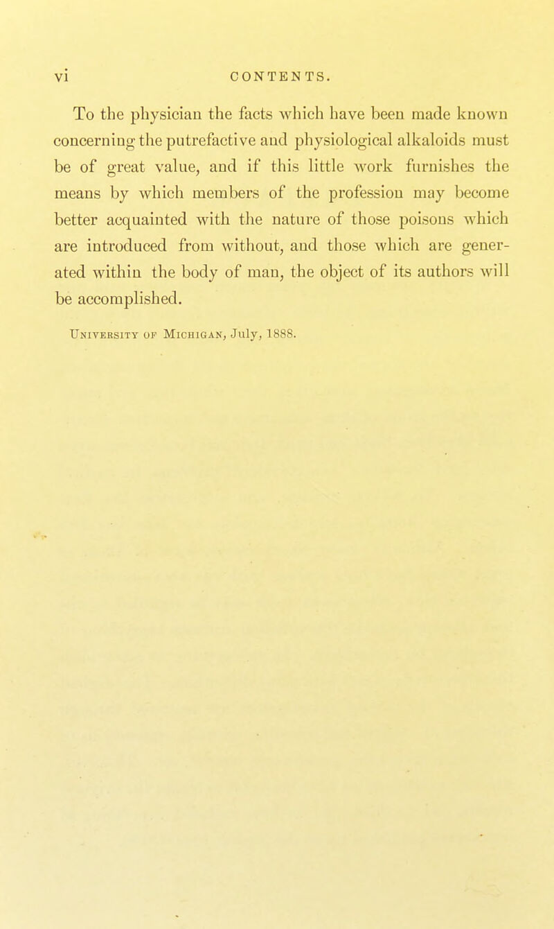 To the physician the facts which have been made known concerning the putrefactive and physiological alkaloids must be of great value, and if this little work furnishes the means by which members of the profession may become better acquainted with the nature of those poisons which are introduced from without, and those which are gener- ated within the body of man, the object of its authors Avill be accomplished. University of Michigan, July, 1888.