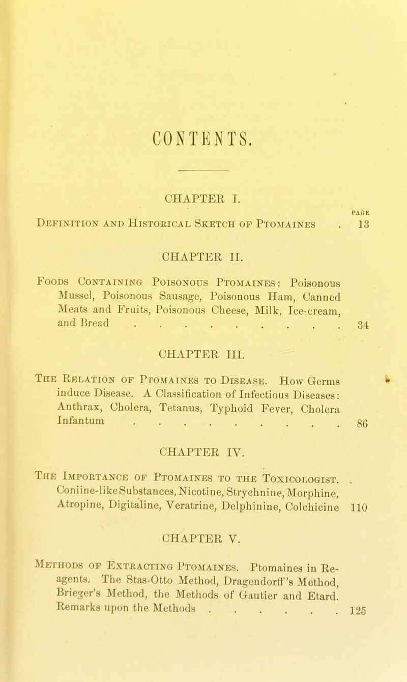 CHAPTER T. PAOE Definition and Historical Sketch of Ptomaines . 13 CHAPTER II. Foods Containing Poisonous Ptomaines: Poisonous Mussel, Poisonous Sausage, Poisonous Ham, Canned Meats and Fruits, Poisonous Clieese, Millc, Ice-cream, and Bread 34 CHAPTER III. The Relation of Ptomaines to Disease. How Germs induce Disease. A Classification of Infectious Diseases: Anthrax, Cholera, Tetanus, Typhoid Fever, Cholera Infantum CHAPTER IV. The Importance of Ptomaines to the Toxicologist. Coniine-likeSubstances, Nicotine, Strychnine, Morphine, Atropine, Digitaline, Veratrine, Delphinine, Colchicine 110 CHAPTER V. Methods of Extracting Ptomaines. Ptomaines in Re- agents. The Stas-Otto Method, Drageudorff's Method, Brieger'a Method, the Methods of Gautier and Etard. Remarks upon the Methods ] 25 86