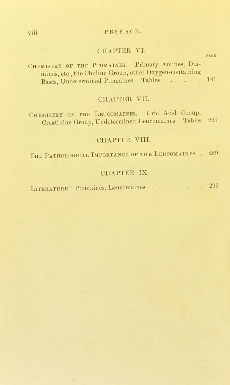 CHAPTER VI. PAGE Chemistry of the Ptomaines. Primary Amines, Dia- mines, etc., the Choline Group, other Oxygen-containing Bases, Undetermined Ptomaines. Tables . . .141 CHAPTER VII. Chemistry of the Leucomaines. Uric Acid Group, Creatinine Group, Undetermined Leucomaines. Tables 225 CHAPTER VIII. The Pathological Importance of the Leucomaines . 289 CHAPTER IX. Literature: Ptomaines, Leucomaines 296