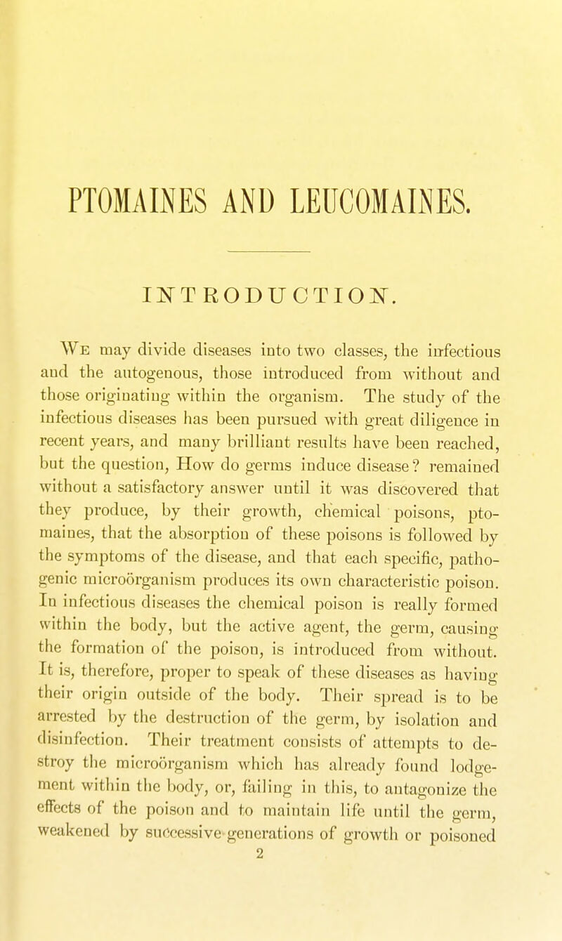 PTOMAINES AND LElICOMAIiNES. IlS^T RODUCTIOlSr. We may divide diseases into two classes, the infectious aud the autogenous, those introduced from without and those originating within the organism. The study of the infectious diseases has been pursued with great diligence in recent years, and many brilliant results have been reached, but the question. How do germs induce disease ? remained without a satisfactory answer until it was discovered that they produce, by their growth, chemical poisons, pto- maines, that the absorption of these poisons is followed by the symptoms of the disease, and that each specific, patho- genic microorganism produces its own characteristic poison. In infectious diseases the chemical poison is really formed within the body, but the active agent, the germ, causing the formation of the poison, is introduced from without. It is, therefore, proper to speak of these diseases as having their origin outside of the body. Their spread is to be arrested by the destruction of the germ, by isolation aud disinfection. Their treatment consists of attempts to de- stroy the microorganism which has already found lodge- ment within the body, or, foiling in this, to antagonize the effects of the poison and to maintain life until the germ, weakened by successive generations of growth or poisoned 2