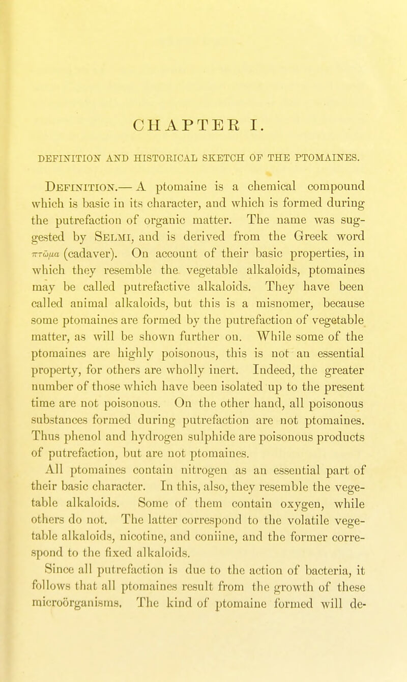 DEFINITION AND HISTORICAL SKETCH OF THE PTOMAINES. Definition.— A ptomaine is a chemical compound which is basic in its character, and which is formed during the putrefaction of organic matter. The name was sug- gested by Selmi, and is derived from the Greek word TTTufia (cadaver). On account of their basic properties, in which they resemble the vegetable alkaloids, ptomaines may be called putrefactive alkaloids. They have been called animal alkaloids, but this is a misnomer, because some ptomaines are formed by the putrefaction of vegetable matter, as will be shown further on. While some of the ptomaines are highly poisonous, this is not an essential property, for others are wholly inert. Indeed, the greater number of those which have been isolated up to the present time are not poisouous. On the other hand, all poisonous substances formed during putrefaction are not ptomaines. Thus phenol and hydrogen sulphide are poisonous products of putrefaction, but are not ptomaines. All ptomaines contain nitrogen as an essential part of their basic character. In this, also, they resemble the vege- table alkaloids. Some of them contain oxygen, while others do not. The latter correspond to the volatile vege- table alkaloids, nicotine, and coniine, and the former corre- spond to the fixed alkaloids. Since all putrefaction is due to the action of bacteria, it follows that all ptomaines result from the growth of these microorganisms. The kind of ptomaine formed will de-