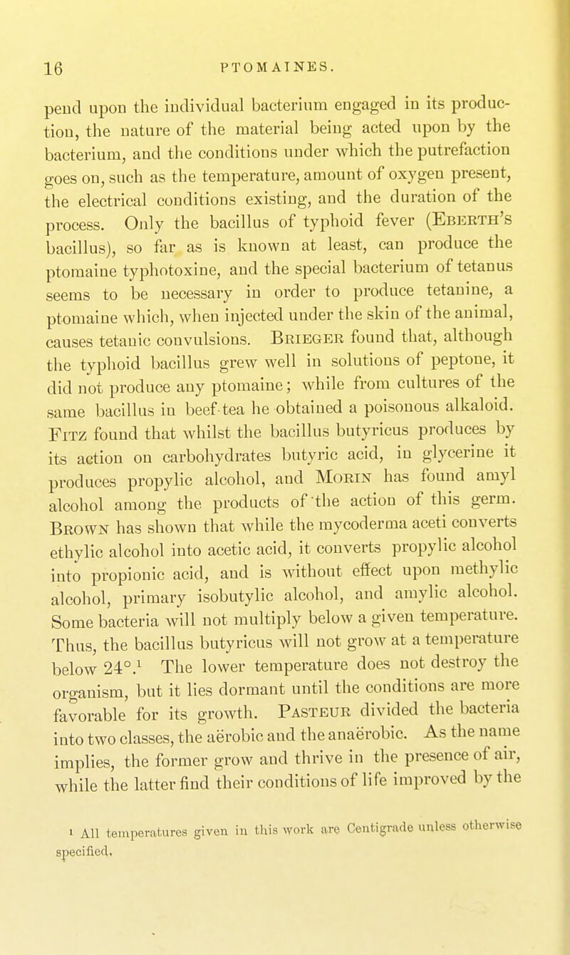 peucl upon the iudividual bacterium engaged in its produc- tion, the nature of the material being acted upon by the bacterium, and the conditions under which the putrefaction goes on, such as the temperature, amount of oxygen present, the electrical conditions existing, and the duration of the process. Only the bacillus of typhoid fever (Eberth's bacillus), so far as is known at least, can produce the ptomaine typhotoxine, and the special bacterium of tetanus seems to be necessary in order to produce tetauine, a ptomaine which, when injected under the skin of the animal, causes tetanic convulsions. Brieger found that, although the typhoid bacillus grew well in solutions of peptone, it did not produce any ptomaine; while from cultures of the same bacillus in beef-tea he obtained a poisonous alkaloid. FiTZ found that whilst the bacillus butyricus produces by its action on carbohydrates butyric acid, in glycerine it produces propylic alcohol, and Morin has found amyl alcohol among the products of'the action of this germ. Brown has shown that while the mycoderoia aceti converts ethylic alcohol into acetic acid, it converts propylic alcohol into propionic acid, and is without effect upon methylic alcohol, primary isobutylic alcohol, and amylic alcohol. Some bacteria will not multiply below a given temperature. Thus, the bacillus butyricus will not grow at a temperature below 24°.^ The lower temperature does not destroy the organism, but it lies dormant until the conditions are more favorable for its growth. Pasteur divided the bacteria into two classes, the aerobic and the anaerobic. As the name implies, the former grow and thrive in the presence of air, while the latter find their conditions of life improved by the 1 All temperatures given in this work are Centigrade unless otherwise specified,