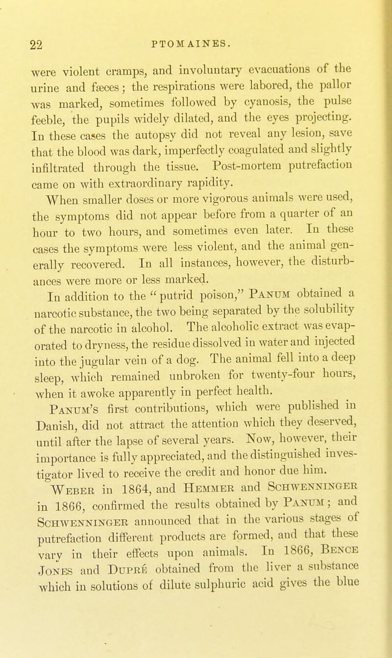 were violent cramps, and involuntary evacuations of the urine and feces; the respirations were labored, the pallor was marked, sometimes followed by cyanosis, the pulse feeble, the pupils widely dilated, and the eyes projecting. In these cases the autopsy did not reveal any lesion, save that the blood was dark, imperfectly coagulated and slightly infiltrated through the tissue. Post-mortem putrefaction came on with extraordinary rapidity. When smaller doses or more vigorous animals were used, the symptoms did not appear before from a quarter of an hour to two hours, and sometimes even later. In these cases the symptoms were less violent, and the animal gen- erally recovered. In all instances, however, the disturb- ances were more or less marked. In addition to the  putrid poison, Panum obtained a narcotic substance, the two being separated by the solubility of the narcotic in alcohol. The alcoholic extract was evap- orated to dryness, the residue dissolved in water and injected into the jugular vein of a dog. The animal fell into a deep sleep, which remained unbroken for twenty-four hours, when it awoke apparently in perfect health. Panum's first contributions, which were published in Danish, did not attract the attention which they deserved, until after the lapse of several years. Now, however,^ their importance is fully appreciated, and the distinguished inves- tigator lived to receive the credit and honor due huB. Webee in 1864, and Hemmer and Schwenninger in 1866, confirmed the results obtained by Panum ; and ScHWENNiNGER announced that in the various stages of putrefaction different products are formed, and that these vary in their effects upon animals. In 1866, Benge Jones and Duprb obtained from the liver a substance which in solutions of dilute sulphuric acid gives the blue