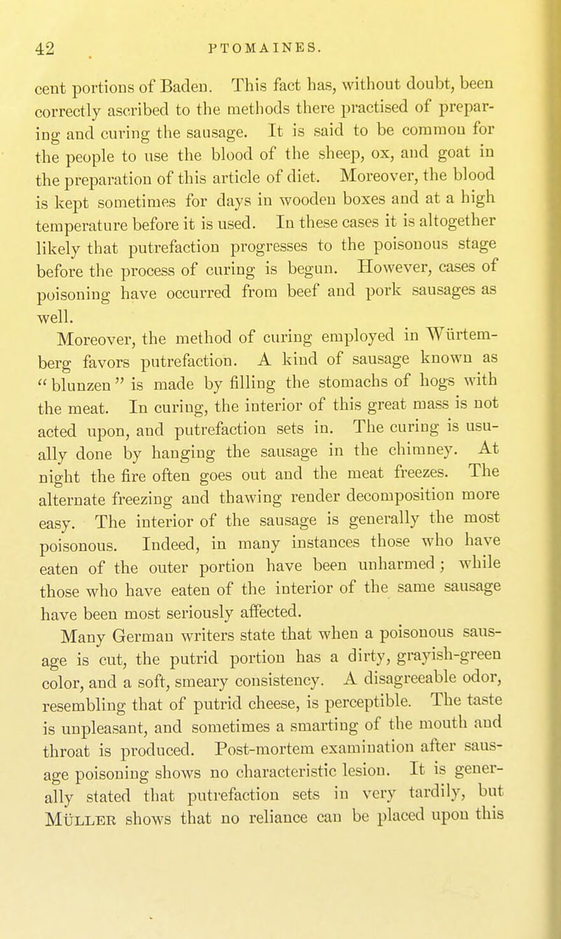 cent portions of Baden. This fact has, without doubt, been correctly ascribed to the methods there practised of prepar- ing and curing the sausage. It is said to be common for the people to use the blood of the sheep, ox, and goat in the preparation of this article of diet. Moreover, the blood is kept sometimes for days in wooden boxes and at a high temperature before it is used. In these cases it is altogether likely that putrefaction progresses to the poisonous stage before the process of curing is begun. However, cases of poisoning have occurred from beef and pork sausages as well. Moreover, the method of curing employed in Wiirtem- berg favors putrefaction. A kind of sausage known as  blunzen  is made by filling the stomachs of hogs with the meat. In curing, the interior of this great mass is not acted upon, and putrefaction sets in. The curing is usu- ally done by hanging the sausage in the chimney. At night the fire often goes out and the meat freezes. The alternate freezing and thawing render decomposition more easy. The interior of the sausage is generally the most poisonous. Indeed, in many instances those who have eaten of the outer portion have been unharmed ; while those who have eaten of the interior of the same sausage have been most seriously aifected. Many German writers state that when a poisonous saus- age is cut, the putrid portion has a dirty, grayish-green color, and a soft, smeary consistency. A disagreeable odor, resembling that of putrid cheese, is perceptible. The taste is unpleasant, and sometimes a smarting of the mouth and throat is produced. Post-mortem examination after saus- age poisoning shows no characteristic lesion. It is gener- ally stated that putrefaction sets in very tardily, but MiiLLER shows that no reliance can be placed upon this