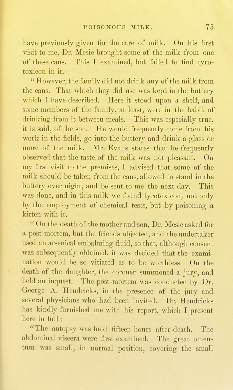 have previously given for the care of milk. Ou his first visit to rae, Dr. Mesic brought some of the milk from one of these cans. This I examined, but failed to find tyro- toxicon in it.  However, tlie family did not drink any of the milk from the cans. That which they did use was kept in the buttery which I have described. Here it stood upon a shelf, and some members of the family, at least, were in the habit of drinking from it between meals. This was especially true, it is said, of the son. He would frequently come from his work in the fields, go into the buttery and drink a glass or more of the milk. Mr. Evans states that he frequently observed that the taste of the milk was not pleasant. On my first visit to the premises, I advised that some of the milk should be taken from the cans, allowed to stand in the buttery over night, and be sent to me the next day. This was done, and in this milk we found tyrotoxicon, not only by the employment of chemical tests, but by poisoning a kitten with it.  On the death of the mother and son. Dr. Mesic asked for a post mortem, but the friends objected, and the undertaker used an arsenical embalming fluid, so that, although consent was subsequently obtained, it was decided that the exami- nation would be so vitiated as to be worthless. On the death of the daughter, the coroner summoned a jury, and held an inquest. The post-mortem was conducted by Dr. George A. Hendriclcs, in the presence of the jury and several physicians who had been invited. Dr. Hendricks has kindly furnished me with his report, which I present here in full: The autopsy was held fifteen hours after death. The abdominal viscera were first examined. The great omen- tum was small, in normal position, covering the small