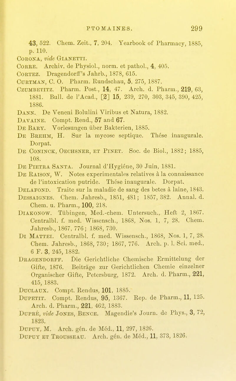 43, 522. Chem. Zeit., 7. 204. Yearbook of Pharmacy, 1885, p. 110. COROKA, vide GlANETTI. CORRE. Archiv. de Physiol., norna. et pathol., 4, 405. CORTEZ. Drageudorff's Jahrb., 1878, 615. CuRTMAN, C. 0. Pharm. Rundschau, 5, 275, 1887. CzDMBETiTZ. Pharm. Post., 14, 47. Arch. d. Pharm., 219, 63, 1881. Bull, de I'Acad., [2] 15, 239, 270, 303, 345, 390, 425, 1886. Dann. De Veneni Bolulini Viribus et Natura, 1882. Davaine. Compt. Rend., 57 and 67. De Bary. Vorlesungen iiber Bakterien, 1885. De Brehm, H. Sur la mycose septique. Th6se inaugurale. Dorpat. De Coninck, Oechsner, et Pinet. Soc. de Biol., 1882; 1885, 108. De Pietra Santa. Journal d'Hygiene, 80 Juin, 1881. De Raison, W. Notes experimentales relatives a la connaissance de I'intoxication putride. These inaugurale. Dorpat. Delafond. Traite sur la maladie de sang des betes a laine, 1843. DE.SSAIGNES. Chem. Jahresb., 1851, 481; 1857, 382. Annal. d. Chem. u. Pharm., 100, 218. DiAKONOW. Tiibingen, Med.-chem. Untersuch., Heft 2, 1867. Centralbl. f. med. Wissensch., 1868, Nos. 1, 7, 28. Chem. Jahresb., 1867, 776; 1868, 730. Dl Mattel Centralbl. f. med. Wissensch., 1868, Nos. 1, 7, 28. Chem. Jahresb., 1868, 730; 1867, 776. Arch. p. 1. Sci. med., 6 F. 3, 245, 1882. Dragendorff. Die Gerichtliche Chemische Ermittelung der Gifte, 1876. Beitrage zur Gerichtlichen Chemie einzelner Organischer Gifte, Petersburg, 1872. Arch. d. Pharm., 221, 415, 1883. DucLAux. Compt. Rendus, 101, 1885. Ddpetit. Compt. Rendus, 95, 1367. Rep. de Pharm., 11, 125. Arch. d. Pharm., 221, 462, 1883. DoPRE, vide Jones, Bence. Magendie's Journ. dc Phys., 3, 72, 1823. DuPDY, M. Arch. g6n. de M6d., 11, 297, 1826. DuPUY et Trousseau. Arch. g6u. de Mcid., 11, 373, 1826.