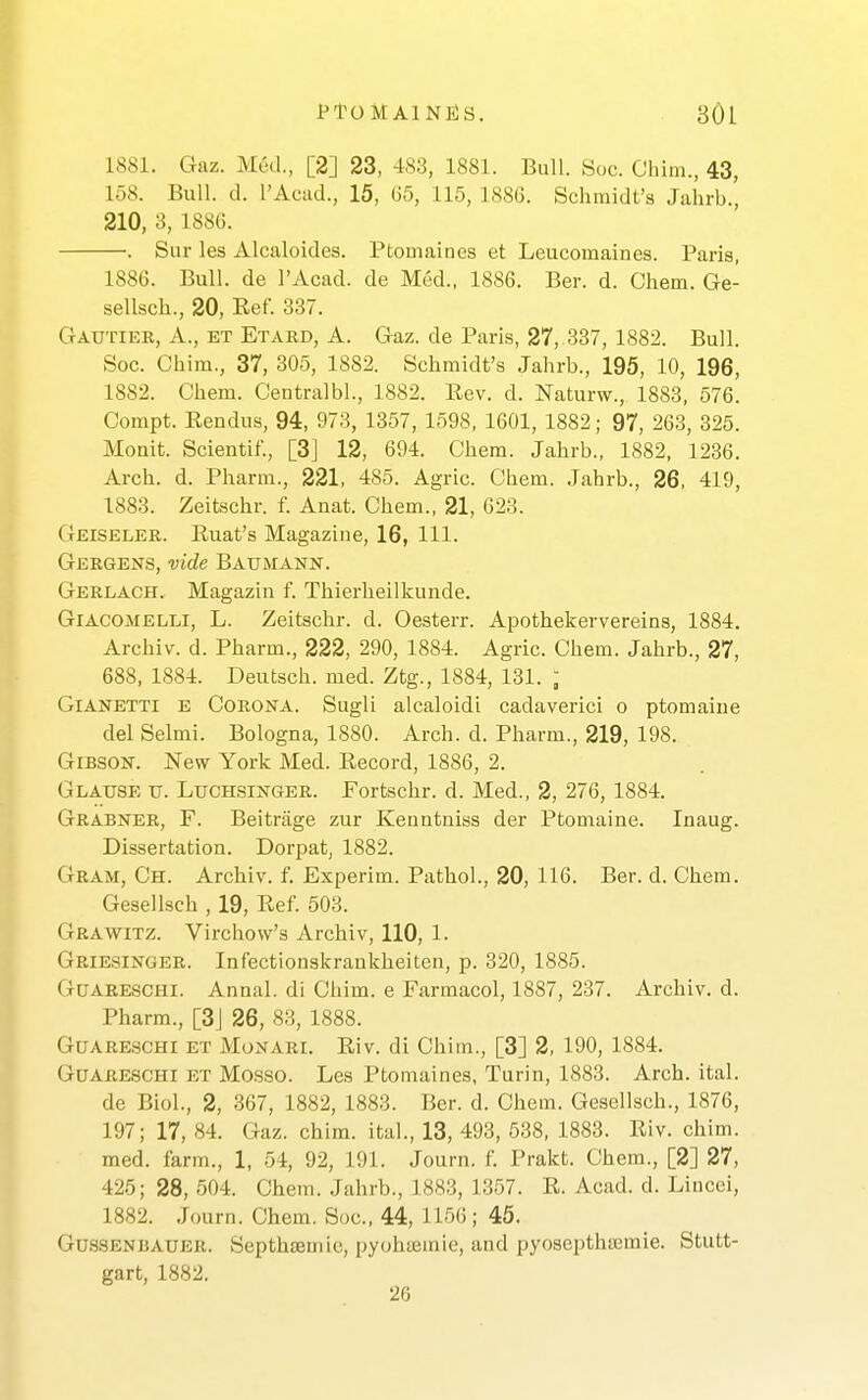 1881. Gaz. Med., [2] 23, 48:3, 1881. Bull. Sue. Chim., 43, 158. Bull. d. I'Acud., 15, 65, 115, 1886. Schmidt's Jahrb., 210, 3, 1886. . Sur les Alcaloides. Ptomaines et Leueomaines. Paris, 1886. Bull, de I'Acad. de Med., 1886. Ber. d. Chem. Ge- sellsch., 20, Ref. 337. Gautier, a., et Etard, A. Gaz. de Paris, 27,.337, 1882. Bull. Soc. Chim., 37, 305, 1882. Sehmidt's Jahrb., 195, 10, 196, 1882. Chem. Ceutralbl., 1882. Rev. d. Naturw., 1883, 576. Compt. Rendus, 94, 973, 1357, 1598, 1601, 1882; 97, 263, 325. Moait. Scientif., [3] 12, 694. Chem. Jahrb., 1882, 1236. Arch. d. Pharm., 221, 485. Agric. Chem. Jahrb., 26, 419, 1883. Zeitschr. f. Anat. Chem., 21, 623. Geiseler. Ruat's Magazine, 16, 111. Gergens, vide Baxjmann. Gerlach. Magazin f. Thierheilkunde. Giacomelli, L. Zeitschr. d. Oesterr. Apothekervereins, 1884. Archiv. d. Pharm., 222, 290, 1884. Agric. Chem. Jahrb., 27, 688, 1884. Deutsch. med. Ztg., 1884, 131. ; GiANETTi E Corona. Sugli alcaloidi cadaverici o ptomaine del Selmi. Bologna, 1880. Arch. d. Pharm., 219, 198. Gibson. New York Med. Record, 1886, 2. Clause u. Luchsinger. Fortschr. d. Med., 2, 276, 1884. Grabner, F. Beitriige zur Kenntniss der Ptomaine. Inaug. Dissertation. Dorpat, 1882. Gram, Ch. Archiv. f. Experim. Pathol., 20, 116. Ber. d. Chem. Gesellsch , 19, Ref. 503. Grawitz. Virchow's Archiv, 110, 1. Griesinger. Infectionskrankheiten, p. 320, 1885. GUARE.SCHI. Annal. di Chim. e Farmacol, 1887, 237. Archiv. d. Pharm., [3J 26, 83, 1888. GuARESCHi ET MoNARi. Riv. di Chim., [3] 2, 190, 1884. G0ARESCHI ET Mo.sso. Les Ptomaines, Turin, 1883. Arch. ital. de Biol., 2, 367, 1882, 1883. Ber. d. Chem. Gesellsch., 1876, 197; 17, 84. Gaz. chim. ital., 13, 493, 538, 1883. Riv. chim. med. farm., 1, 54, 92, 191. Journ. f. Prakt. Chem., [2] 27, 425; 28, 504. Chem. Jahrb., 1883, 1357. R. Acad. d. Lincci, 1882. Journ. Chem. Soc, 44, 1156; 45. GUSSENBAUER. Septhtemic, pyohsemie, and pyosepthajmie. Stutt- gart, 1882. 20