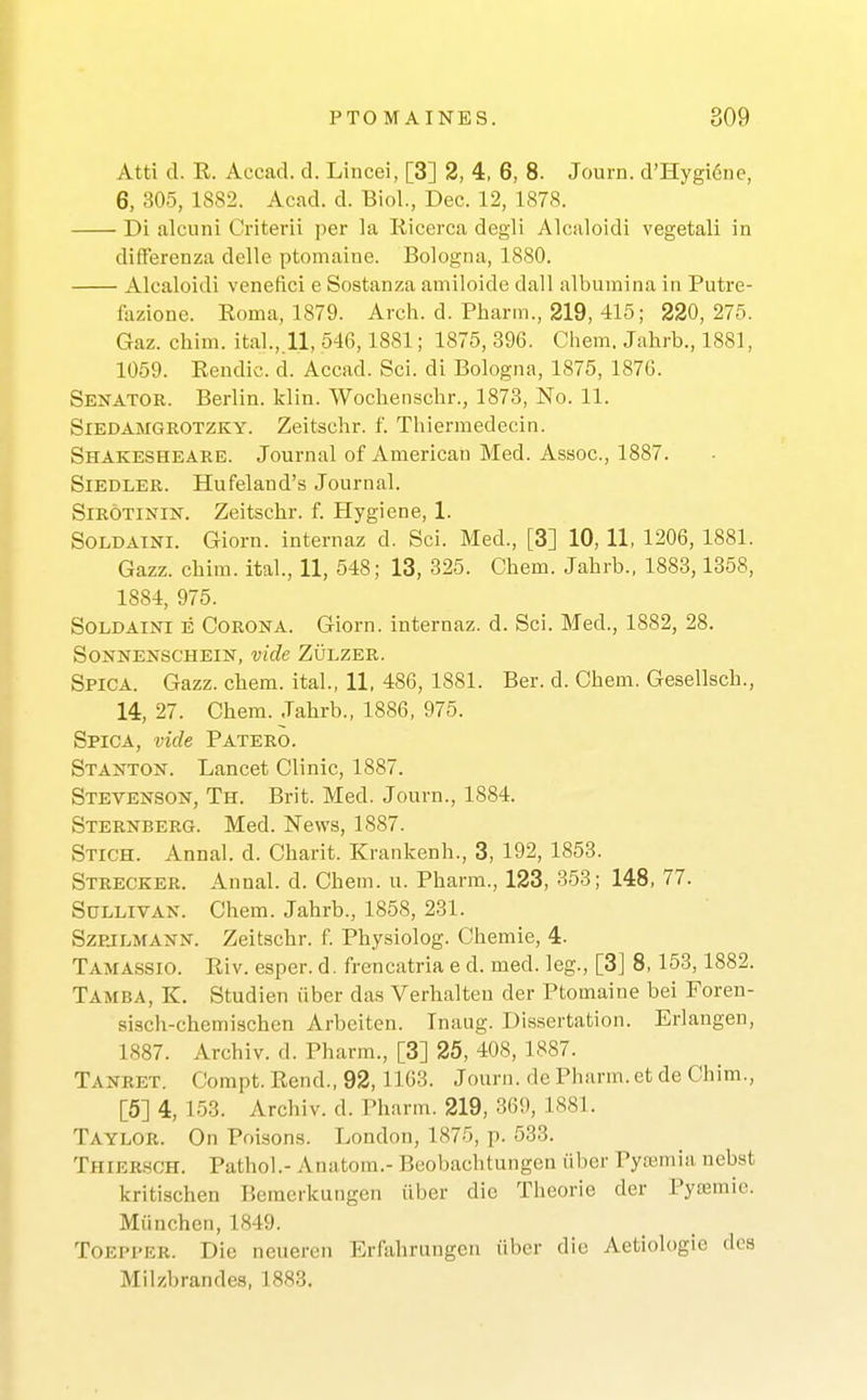 Atti d. E. Accad. d. Liucei, [3] 2, 4, 6, 8. Journ. d'Hygi6nc, 6, 305, 1882. Acad. d. Biol., Dec. 12, 1878. Di alcuni Criterii per la liicerca degli Alcaloidi vegetali in differenza delle ptomaine. Bologna, 1880. Alcaloidi venefici e Sostanza amiloide dall albumina in Putre- lazione. Eoma, 1879. Arch. d. Pbarm., 219, 415; 220, 275. Gaz. chim. ital.,.ll, 546,1881; 1875, 396. Cliem. Jahrb., 1881, 1059. Eendic. d. Accad. Sci. di Bologna, 1875, 1876. Senator. Berlin. Iclin. Wochenschr., 1873, No. 11. SiEDAMGROTZKY. Zeitsclir. f. Thiermedecin. Shakesheare. Journal of American Med. Assoc., 1887. SiEDLER. Hufeland's Journal. SiROTiNiN. Zeitschr. f. Hygiene, 1. SOLDATNI. Giorn. internaz d. Sci. Med., [3] 10, 11, 1206, 1881. Gazz. chim. ital., 11, 548; 13, 325. Chem. Jahrb., 1883,1358, 1884, 975. SOLDAINI E Corona. Giorn. internaz. d. Sci. Med., 1882, 28. SONNENSCHEIN, vide ZULZER. Spica. Gazz. chem. ital., 11, 486, 1881. Ber. d. Chem. Gesellsch., 14, 27. Chem. Jahrb., 1886, 975. Spica, vide Patero. Stanton. Lancet Clinic, 1887. Stevenson, Th. Brit. Med. Journ., 1884. Sternberg. Med. News, 1887. Stich. Annal. d. Charit. Krankenh., 3, 192, 1853. Strecker. Annal. d. Chem. u. Pharm., 123, 353; 148, 77. Sullivan. Chem. Jahrb., 1858, 231. SzpjLMANN. Zeitschr. f. Physiolog. Chemie, 4. TAMAS.SI0. Eiv. esper. d. frencatria e d. med. leg., [3] 8, 153,1882. Tamba, K. Studien iiber das Verhalteu der Ptomaine bei Foren- sisch-chemischen Arbeiten. Tnaug. Dissertation. Erlangen, 1887. Archiv. d. Pharm., [3] 25, 408, 1887. Tanbet. Compt. Eend., 92, 1163. Journ. de Pharm.et de Chim., [5] 4, 153. Archiv. d. Pharm. 219, 369, 1881. Taylor. On Poisons. London, 1875, p. 533. Thiersch. Pathol.- Anatom.- Beobachtungcn ul)cr Pyemia, nebst kritischen Beraerkungen iiber die Thcorie der Pyremie. Miinchen, 1849. ToEPPER. Die neueren ErMirungen iiber die Aetiologie dca Milzbrandes, 1883.