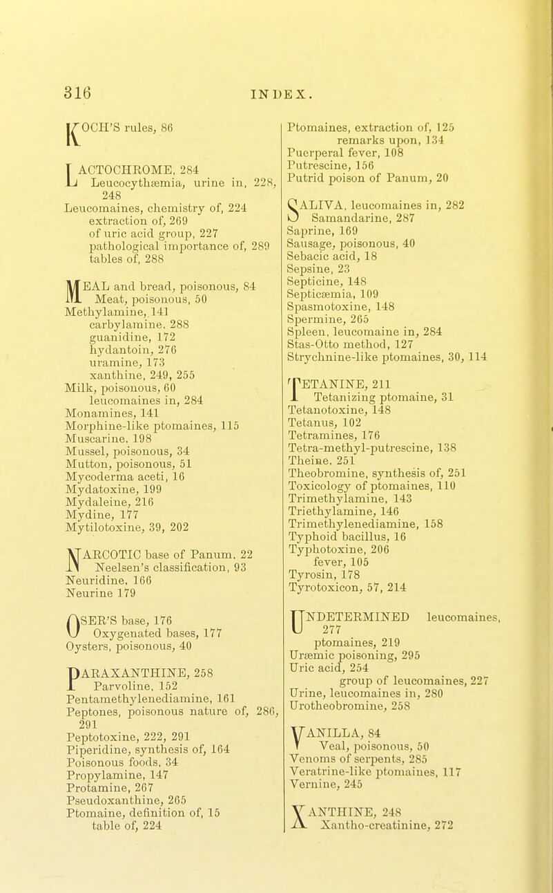 IC OGH'S rules, 8fi T ACTOOHROME, 284 Li Leucocythsemia, urine in, 22S, 248 Leucomaines, chemistry of, 224 extraction of, 269 of uric acid group, 227 patliological importance of, 289 tables of, 288 MEAL and bread, poisonous, 84 Meat, poisonous, 60 Methylamine,. 141 carbylaraine, 288 guanidiue, 172 liydantoin, 276 uramine, 173 xanthine, 249, 255 Milli, poisonous, GO leucomaines in, 284 Monamines, 141 Morphine-like ptomaines, 115 Muscarine, 198 Mussel, poisonous, 34 Mutton, jDoisonous, 51 Mycoderma aceti, 16 Mydatoxine, 199 Mydaleine, 216 Mydine, 177 Mytilotoxine, 39, 202 NARCOTIC base of Panum. 22 Neelsen's classification, 93 Neuridine, 166 Neurine 179 OSER'S base, 176 Oxygenated bases, 177 Oysters, poisonous, 40 PARAXANTHINE, 258 Parvoline, 152 Pentamethylenediamine, 161 Peptones, poisonous nature of, 286, 291 Peptotoxine, 222, 291 Piperidine, synthesis of, 164 Poisonous foods, 34 Propylamine, 147 Protamine, 267 Pseudoxanthine, 265 Ptomaine, definition of, 15 table of, 224 Ptomaines, extraction of, 125 remarks upon, 134 Puerperal fever, 108 Putrescine, 156 Putrid poison of Panum, 20 SALIVA, leucomaines in, 282 Samandariue, 287 Saprine, 169 Sausage, poisonous, 40 Sebacic acid, 18 Sej)sine, 23 Septicine, 148 Septiccemia, 109 Spasmotoxine, 148 Spermine, 265 Spleen, leucomaine in, 284 Stas-Otto method, 127 Strychnine-like ptomaines, 30, 114 TETANINE, 211 J. Tetanizing ptomaine, 31 Tetanotoxine, 148 Tetanus, 102 Tetramines, 176 Tetra-methyl-putrescine, 138 Theiae. 251 Theobromine, synthesis of, 251 Toxicology of ptomaines, 110 Trimethyiamine, 143 Triethylamine, 146 Trimethylenediamiue, 158 Typhoid bacillus, 16 Tyishotoxine, 206 fever, 105 Tyrosiu, 178 Tyrotoxicon, 57, 214 ^NDETERMINED leucomaines, ptomaines, 219 Urcemic poisoning, 295 Uric acid, 254 group of leucomaines, 227 Urine, leucomaines in, 280 Urotheobromine, 258 VANILLA, 84 Veal, poisonous, 50 Venoms of serpents, 285 Veratrine-like jitomaines, 117 Vernine, 245 XANTHINE, 248 Xantho-creatinine, 272