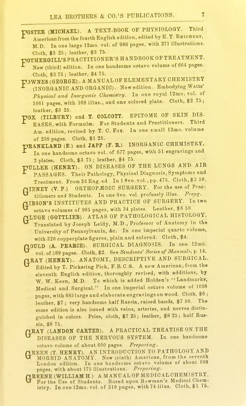 POSTER (MICHAEL). A TEXT-BOOK OF PHYSIOLOGY. Third ^ Americanfrom the fourth English edition, edited by B. T. Rkichbut, M.D. In one large 12mo. vol. of 908 pages, with 271 illustrations. Cloth, $3 25 ; leather, $.3 75. pOTHERGILL'SPRACTITIONER'SHANDBOOKOF TREATMENT. ^ New (third) edition. In one handsome octavo volume of 664 pnges. Cloth, $3 75 I leather, $4 75. P3WNES (GEORGE). A MANUAL OF ELEMENTARY CHEMISTRY (INORGANIC AND ORGANIC). New edition. Embodying Watts' Physical arid Inorganic Chemistry. In one royal 12mo. vol. of 1061 pages, with 168 illus., and one colored plate. Cloth, $2 75; leather, $3 25. pox (TILBURY) and T. COLCOTT. EPITOME OF SKIN DIS- EASES, with Forraulffi. For Students and Practitioners. Third Am. edition, revised by T. C. Fox. In one small 12mo. volume of 233 pages. Cloth, $1 25. pRANKLAND (E ) and JAPP (F. R.) INORGANIC CHEMISTRY. ^ In one handsome octavo vol. of 677 pages, with 51 engravings and 2 plates. Cloth, $3 75 ; leather, $4 75. pULLER (HENRY). ON DISEASES OF THE LUNGS AND AIR PASSAGES. Their Pathology, Physical Diagnosis, Symptoms and Treatment. From 2d Eng. ed In 1 Rvo. vol., pp. 475. Cloth, $3 50. GIBNEY (V. P.) 0RTH0P.S1DIC SURGERY. For the use of Prac- titioners and Students. In one 8vo. vol. profusely illus. Prepg. GIBSON'S INSTITUTES AND PRACTICE OP SURGERY. In two octavo volumes of 965 pages, with 34 plates. Leather, $6 50. GLUGE (GOTTLIEB). ATLAS OF PATHOLOGICAL HISTOLOGY. Translated by Joseph Leidy, M.D., Professor of Anatomy in the University of Pennsylvania, &c. In one imperial quarto volume, with 320 copperplate figures, pl.ain and colored. Cloth, $4. GOULD (A. PEARCE). SURGICAL DIAGNOSIS. In one 12mo. vol. of 589 pages. Cloth, $2. See Students' Series of Mannah, p. 14. GRAY (HENRY). ANATOMY, DESCRIPTIVE AND SURGICAL. Edited by T. Pickering Piclc, F.R.C.S. A new American, from the eleventh English edition, thoroughly revised, with additions, by W. W. Keen, M.D. To which is added Holden's Landmarks, Medical and Surgical. In one imperial octavo volume of 1098 pages, with 685large and elaborate engravingson wood. Cloth, $6; leather, $7 j very handsome half Russia, raised bands, $7 50. The game edition is also i.«sued with veins, arteries, and nerves distin- guished in colors. Price, cloth, $7 25; leather, $8 25; half Rus- sia, $8 75. GRAY (LANDON CARTER). A PRACTICAL TREATISE ON THE DISEASES OF THE NERVOUS SYSTEM. In one handsome octavo volume of about 600 pages. Preparing. GREEN (T. HENRY). AN INTRODUCTION TO PATHOLOGY AND MORBID ANATOMY. New (sixth) American, from the seventh London edition. In one handsome octxvo volume of about 600 pages, with about 175 illustrations. Preparing. GREENE (WILLIAM H.) A M ANU AL OF M15 DIC AL CHEMISTRY. For the Use of Students. Based upon Bowman's Medical Chem- istry. In one 12mo. vol. of 310 pages, with 74 illus. Cloth, $176.