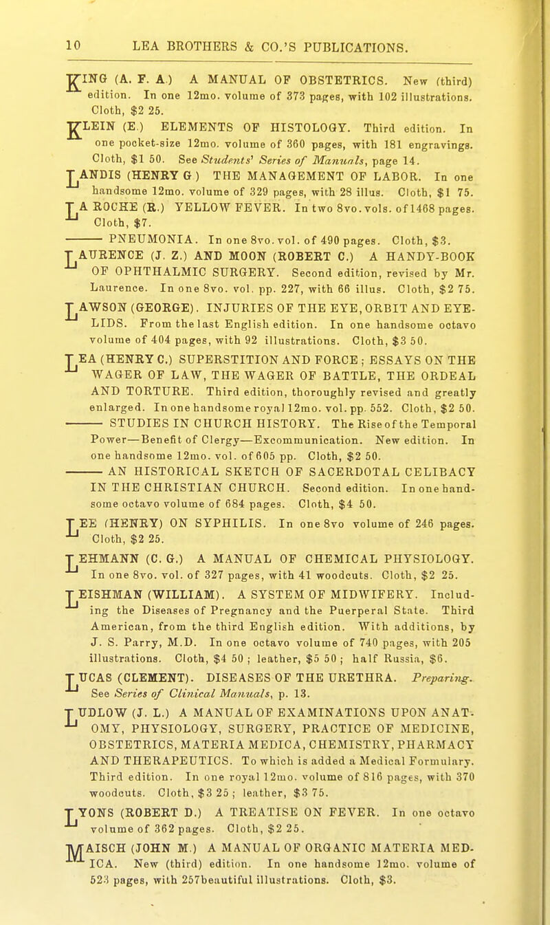 K ING (A. F. A.) A MANUAL OP OBSTETRICS. New fthird) edition. In one 12mo. volume of 37-3 pages, with 102 illustrations. Cloth, $2 25. ■gLEIN (E.) ELEMENTS OP HISTOLOGY. Third edition. In one pooket-size 12mo. volume of 360 pages, with 181 engravings. Cloth, $1 50. See Students' Series of Manuals, page 14. J^ANDIS (HENRY G ) THE MANAGEMENT OP LABOR. In one handsome 12mo. volume of 329 pages, with 28 illus. Cloth, $1 75. T A ROCHE (R.) YELLOW FEVER. In two 8vo. vols, of 1468 pages. ^ Cloth, $7. PNEUMONIA. In one 8vo. vol. of 490 pages. Cloth, $3. T ATJRENCE (J. Z.) AND MOON (ROBERT 0.) A HANDY-BOOK OF OPHTHALMIC SURGERY. Second edition, revised by Mr. Laurence. In one 8vo. vol. pp. 227, -with 66 illus. Cloth, $2 75. J^AWSON (GEORGE). INJURIES OF THE EYE, ORBIT AND EYE- LIDS. From the last English edition. In one handsome octavo volume of 404 pages, with 92 illustrations. Cloth, $3 50. T EA (HENRY C.) SUPERSTITION AND FORCE ; ESSAYS ON THE WAGER OF LAW, THE WAGER OF BATTLE, THE ORDEAL AND TORTURE. Third edition, thoroughly revised and greatly enlarged. In one handsome royal 12rao. vol. pp. 552. Cloth, $2 50. STUDIES IN CHURCH HISTORY. The Rise of the Temporal Power—Benefit of Clergy—Excommunication. New edition. In one handsome 12mo. vol. of 605 pp. Cloth, $2 50. AN HISTORICAL SKETCH OP SACERDOTAL CELIBACY IN THE CHRISTIAN CHURCH. Second edition. In one hand- some octavo volume of 684 pages. Cloth, $4 50. TEE (HENRY) ON SYPHILIS. In oneSvo volume of 246 pages. ^ Cloth, $2 25. T EHMANN (C. G.) A MANUAL OF CHEMICAL PHYSIOLOGY. In one 8vo. vol. of 327 pages, with 41 woodcuts. Cloth, $2 25. T EISHMAN (WILLIAM). A SYSTEM OF MIDWIFERY. Includ- ing the Diseases of Pregnancy and the Puerperal State. Third American, from the third English edition. With additions, by J. S. Parry, M.D. In one octavo volume of 740 pages, with 205 illustrations. Cloth, $4 50 ; leather, $5 50; half Russia, $6. TUCAS (CLEMENT). DISEASES OF THE URETHRA. Preparing. See Series of Clinical Manuals, p. 13. T UDLOW (J. L.) A MANUAL OF EXAMINATIONS UPON ANAT-. ^ OMY, PHYSIOLOGY, SURGERY, PRACTICE OF MEDICINE, OBSTETRICS, MATERIA MEDICA, CHEMISTRY, PHARMACY AND THERAPEUTICS. To which is added a Medical Formulary. Third edition. In one royal 12mo. volume of 816 pages, with 370 woodcuts. Cloth, $3 25; leather, $3 75. T YONS (ROBERT D.) A TREATISE ON FEVER. In one octavo volume of 362 pages. Cloth, $2 25. AISCH (JOHN M.) A MANUAL OF ORGANIC MATERIA MED- ICA. New (third) edition. In one handsome ]2mo. volume of 523 pages, with 257beautiful illustrations. Cloth, $3. M