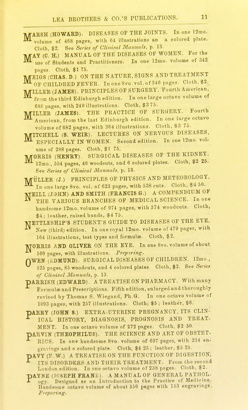 MARSH (HOWARD). DISEASES OF THE JOINTS. In one 12mo. volume of 468 pages, with 64 illustrations an a colored plate. Cloth, $2. See Series of Cliviral Manuals, p. 13. MAY (C. H.) MANUAL OF THE DISEASES OF WOMEN. For the use of Students and Practitioners. In one 12mo. volume of 342 pages Cloth, $1 75. MEIGS (CHAS. D.) ON THE NATURE, SIGNS AND TREATMENT OF CHILDBED FEVER. In one 8 vo. vol. of 346 p.Tges. Cloth, $2. TV/TILLER (JAMES). PRINCIPLES OF SURGERY. Fourth American, from the third Edinburgh edition. In one large octavo volume of 688 pages, with 240 illustrations. Cloth, $3 75. •l\/riLLER (JAMES). THE PRACTICE OF SURGERY. Fourth American, from the last Edinburgh edition. In one large octavo volume of 682 pages, with 364 illustrations. Cloth, $3 75. MITCHELL (S. WEIR). LECTURES ON NERVOUS DISEASES, ESPECIALLY IN WOMEN. Second edition. In one 12mo. vol- ume of 288 pages. Cloth, $1 75. TWrORRIS (HENRY). SURGICAL DISEASES OF THE KIDNEY. 12mo., 554 pages, 40 woodcuts, and 6 colored plates. Cloth, $2 25. See Series of Clinical Manuals, p. 13. TV/rULLER (J.) PRINCIPLES OF PHYSICS AND METEOROLOGY. In one large Svo. voL of 623 pages, with 538 cuts. Cloth, $4 50. NEILL (JOHN) AND SMITH (FRANCIS G.) A COMPENDIUM OF THE VARIOUS BRANCHES OF MEDICAL SCIENCE. In one handsome 12mo. volume of 974 pages, with 374 woodcuts. Cloth, $4; leather, raised bands, S4 75. ■VTETTLESHIP'S STUDENT'S GUIDE TO DISEASES OF THE EYE. ^ New (third; edition. In one royal 12mo. volume of 479 pages, with 164 illustrations, test types and formulae. Cloth, $2. •VTOERIS AND OLIVER ON THE EYE. In one Svo. volume of about 500 pages, with illustrations. Prepi,rivg. nWEN (liDMUND). SURGICAL DISEASES OF CHILDREN. 12mo., 525 pages, 85 woodcuts, and 4 colored plates. Cloth, $2. See Series of Clinical Manuals, p. 13. pARRISH (EDWARD). A TREATISE ON PHARMACY. With many Formul» and Prescriptions. Fifth edition, enlarged and thoroughly revised by Thomas S. Wiegand, Ph.G. In one octavo volume of 1093 pages, with 257 illustrations. Cloth; $5 ; leather, $6. lARRY (lOHN S.) EXTRA-UTERINE PREGNANCY, ITS CLIN- ICAL HISTORY, DIAGNOSIS, PROGNOSIS AND TREAT- MENT. In one octavo volume of 272 pages. Cloth, %t 50. pARVIN (THEOPHILUS). THE SCIENCE AND ART OF OBSTBT- RIGS. In one handsome 8vo. volume of 697 pages, with 214 en- gravings and n colored plate. Cloth, $4 25 ; leather, $5 25. pAVY (F. W.) A TREATISE ON THE FUNCTION OF DIGESTION, ITS DISORDERS AND THEIR TREATMENT. From the second London edition. In one octavo volume of 238 pages. Cloth, $2. AYSE (IflSEPH FRANK). A MANUAL OP GENERAL PATHOL- ogy. Designed as an Introduction to the Practice of Medicine. Hand.<iorae octavo volume of about 550 pages with 153 engravings. I'repuring. P P