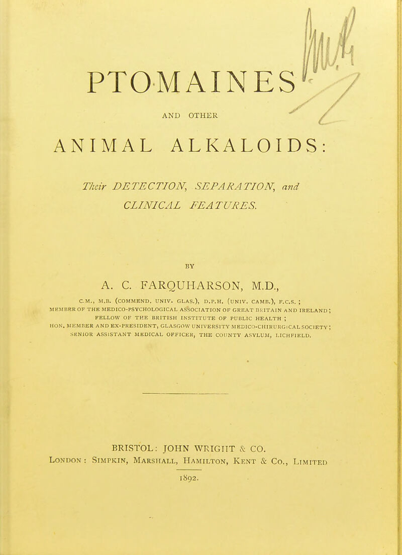 AND OTHER ANIMAL ALKALOIDS: Their DETECTION, SEPARATION, and CLINICAL FEATURES. BY A. C. FARQUHARSON, M.D., CM., M.B. (commend. UNIV. GLAS.), D.P.H. (uNIV. CAMB.), F.C.S. ; MEMBBR OF THE MEDICO-PSYCHOLOGICAL ASSOCIATION OF GREAT BHITAIN AND IRELAND ; FELLOW OF THE BRITISH INSTITUTE OF PUBLIC HEALTH ; HON. MEMBER AND EX-PRESIDENT, GLASGOW UNIVERSITY MEDICn-CHIRU RGICAL SOCIETY ; SENIOR ASSISTANT MEDICAL OFFICER, THE COUNTY ASYLUM, LICHFIELD. BRISTOL: JOHN WRIGyiT c'^: CO. London: Simpkin, Marshall, Hamilton, Kent & Co., Limited 1892.