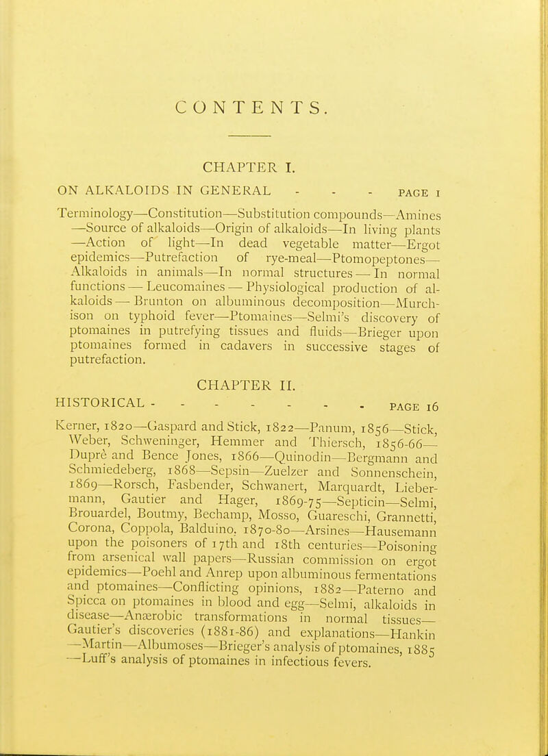 CONTENTS. CHAPTER I. ON ALKALOIDS IN GENERAL - - - page i Terminology—Constitution—Substitution compounds—x\mines —Source of alkaloids—-Origin of alkaloids—In living plants —Action of light—In dead vegetable matter—Ergot epidemics—Putrefaction of rye-meal—Ptomopeptones— Alkaloids in animals—In normal structures—-In normal functions—■ Leucomaines — Physiological production of al- kaloids — Brunton on albuminous decomposition—xMurch- ison on typhoid fever—Ptomaines—Selmi's discovery of ptomaines in putrefying tissues and fluids—Brieger upon ptomaines formed in cadavers in successive stages of putrefaction. CHAPTER II. HISTORICAL PAGE i6 Iverner, 1820—Gaspard and Stick, 1822—Panum, 1856—Stick, Weber, Schweninger, Hemmer and Thiersch, 1856-66— Dupr^ and Pence Jones, 1866—Quinodin—Bcrgmann and Schmiedeberg, 1868—Sepsin—Zuelzer and Sonnenschein, 1869—Rorsch, Fasbender, Schwanert, Marquardt, Lieber- mann, Gautier and Hager, 1869-75—Septicin—Selmi, Brouardel, Boutmy, Bechamp, Mosso, Guareschi, Grannetti, Corona, Coppola, Balduino, 1870-80—Arsines—Hausemann upon the poisoners of 17th and i8th centuries—Poisoning from arsenical wall papers—Russian commission on ergot epidemics—Poehl and Anrep upon albuminous fermentations and ptomaines—Conflicting opinions, 1882—Paterno and Spicca on ptomaines in blood and egg—Selmi, alkaloids in disease—Anterobic transformations in normal tissues Gautier's discoveries (1881-86) and explanations—Hankin —Martin—Albumoses—Brieger's analysis of ptomaines, 1885 —Luff's analysis of ptomaines in infectious fevers.