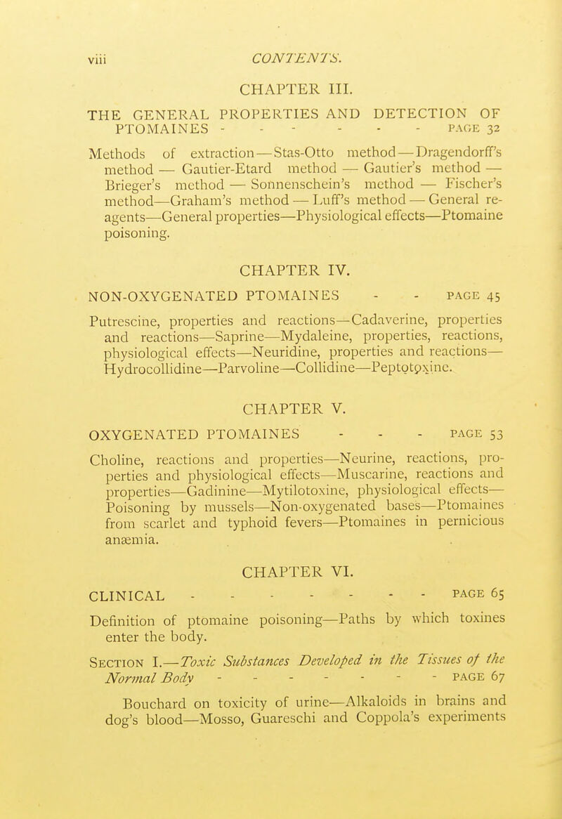 VUl CHAPTER III. THE GENERAL PROPERTIES AND DETECTION OF PTOMAINES - - - - . - PAGE 32 Methods of extraction — Stas-Otto method — Dragendorff's method — Gautier-Etard method —■ Gautier's method — Brieger's method — Sonnenschein's method — Fischer's method—Graham's method — Luff's method — General re- agents—General properties—Physiological effects—Ptomaine poisoning. CHAPTER IV. NON-OXYGENATED PTOMAINES - - page 45 Putrescine, properties and reactions—Cadaverine, properties and reactions—Saprine—Mydaleine, properties, reactions, physiological effects—Neuridine, properties and reactions— HydrocoUidine—Parvoline—Collidine—Peptotpxine. CHAPTER V. OXYGENATED PTOMAINES - - - PAGE 53 Choline, reactions and properties—Neurine, reactions, pro- perties and physiological effects—Muscarine, reactions and properties—Gadinine—Mytilotoxine, physiological effects— Poisoning by mussels—Non-oxygenated bases—Ptomaines from scarlet and typhoid fevers—Ptomaines in pernicious anaemia. CHAPTER VI. CLINICAL PAGE 65 Definition of ptomaine poisoning—Paths by which toxines enter the body. Section I.—Toxic Substances Developed in the Tissiies of the Normal Body ------- page 67 Bouchard on toxicity of urine—Alkaloids in brains and dog's blood—Mosso, Guareschi and Coppola's experiments