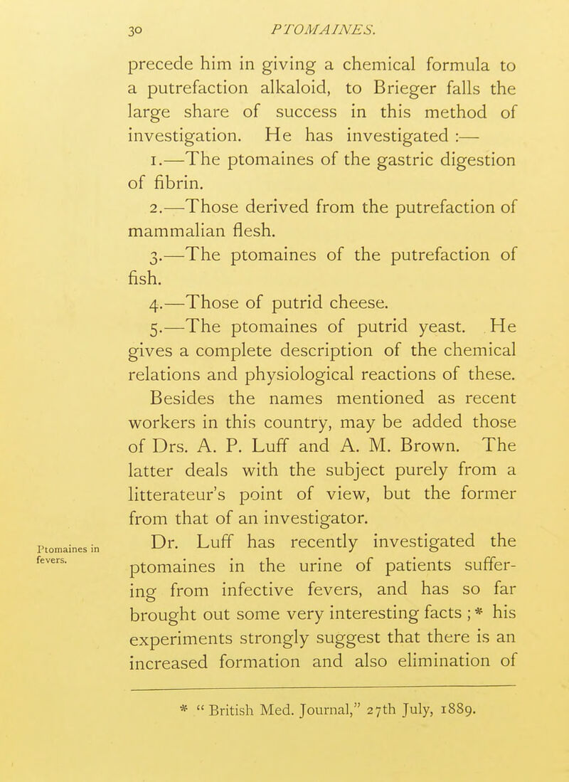 precede him in giving a chemical formula to a putrefaction alkaloid, to Brieger falls the large share of success in this method of investigation. He has investigated :— 1. —The ptomaines of the gastric digestion of fibrin. 2. —Those derived from the putrefaction of mammalian flesh. 3. —The ptomaines of the putrefaction of fish. 4. —Those of putrid cheese. 5. —The ptomaines of putrid yeast. He gives a complete description of the chemical relations and physiological reactions of these. Besides the names mentioned as recent workers in this country, may be added those of Drs. A. P. Luff and A. M. Brown. The latter deals with the subject purely from a litterateur's point of view, but the former from that of an investigator. Dr. Luff has recently investigated the ptomaines in the urine of patients suffer- ing from infective fevers, and has so far brought out some very interesting facts ; * his experiments strongly suggest that there is an increased formation and also elimination of *  British Med. Journal, 27th July, 1889.