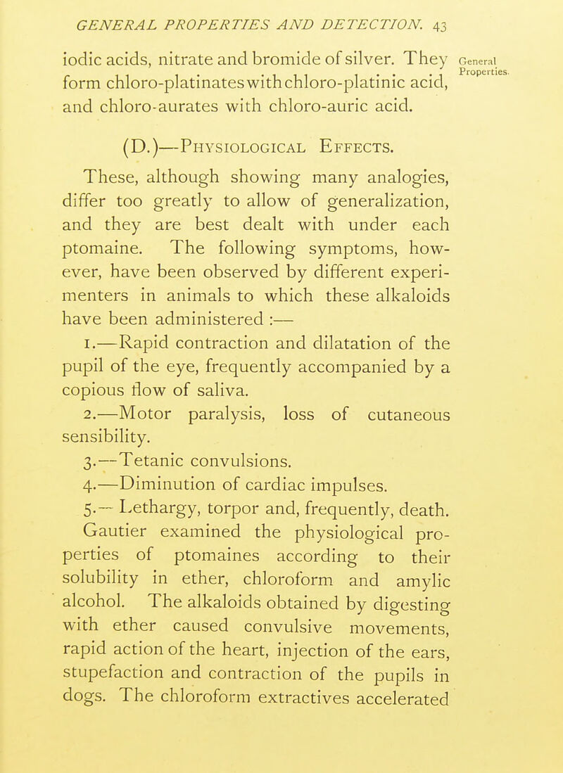 iodic acids, nitrate and bromide of silver. Tliey General form chloro-platinateswithchloro-platinic acid, and chloro-aurates with chloro-auric acid. (D.)—Physiological Effects. These, although showing many analogies, differ too greatly to allow of generalization, and they are best dealt with under each ptomaine. The following symptoms, how- ever, have been observed by different experi- menters in animals to which these alkaloids have been administered :— 1. —Rapid contraction and dilatation of the pupil of the eye, frequently accompanied by a copious flow of saliva. 2. —Motor paralysis, loss of cutaneous sensibility. 3. —Tetanic convulsions. 4. —Diminution of cardiac impulses. 5. — Lethargy, torpor and, frequently, death. Gautier examined the physiological pro- perties of ptomaines according to their solubility in ether, chloroform and amylic alcohol. The alkaloids obtained by digesting with ether caused convulsive movements, rapid action of the heart, injection of the ears, stupefaction and contraction of the pupils in dogs. The chloroform extractives accelerated