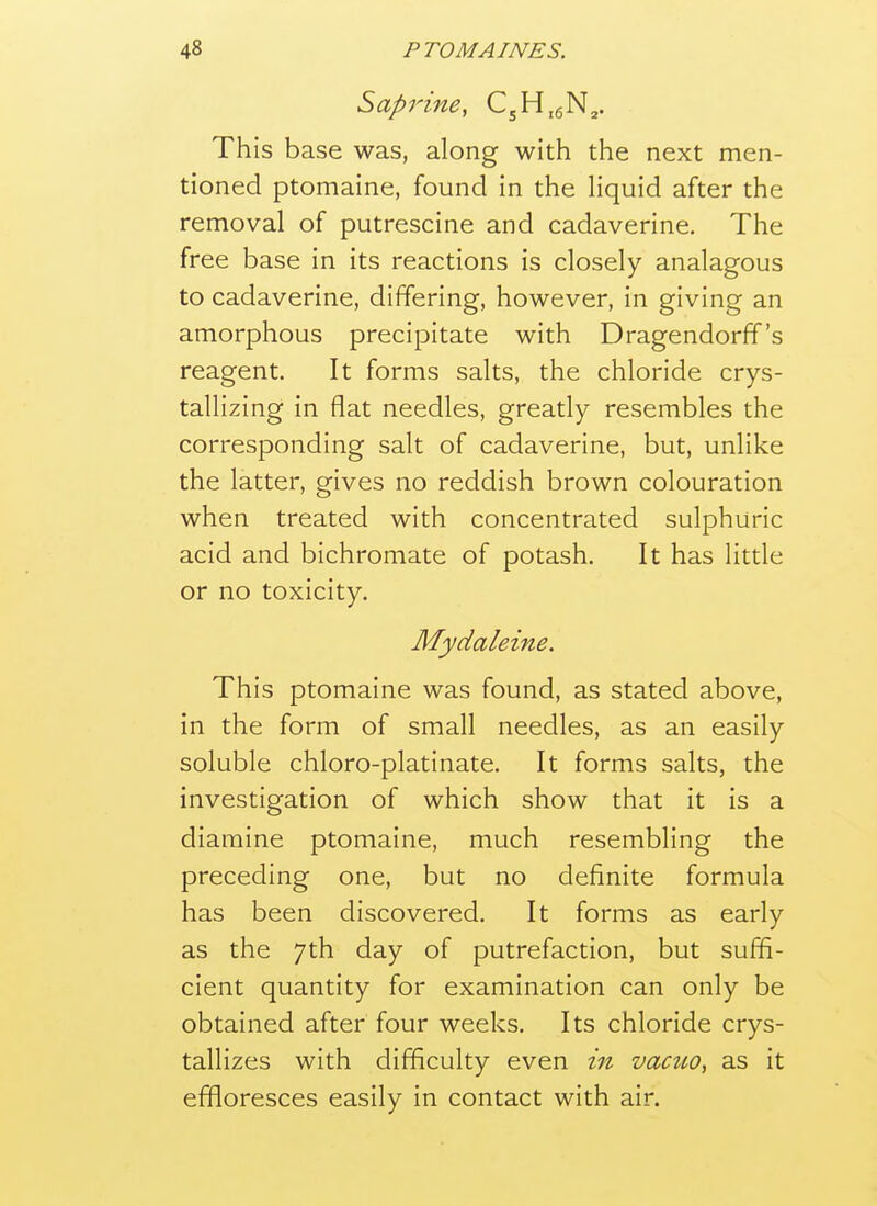 Saprine, CjH.gN^. This base was, along with the next men- tioned ptomaine, found in the liquid after the removal of putrescine and cadaverine. The free base in its reactions is closely analagous to cadaverine, differing, however, in giving an amorphous precipitate with Dragendorff's reagent. It forms salts, the chloride crys- tallizing in flat needles, greatly resembles the corresponding salt of cadaverine, but, unlike the latter, gives no reddish brown colouration when treated with concentrated sulphuric acid and bichromate of potash. It has little or no toxicity. Mydaleine. This ptomaine was found, as stated above, in the form of small needles, as an easily soluble chloro-platinate. It forms salts, the investigation of which show that it is a diamine ptomaine, much resembling the preceding one, but no definite formula has been discovered. It forms as early as the 7th day of putrefaction, but suffi- cient quantity for examination can only be obtained after four weeks. Its chloride crys- tallizes with difficulty even in vacuo, as it effloresces easily in contact with air.