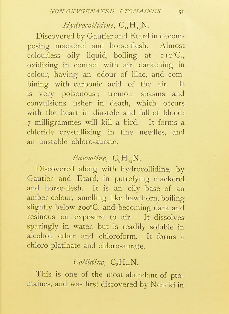 Hydrocollidine, C.jHjjN. Discovered by Gautier and Etard in decom- posing mackerel and horse-flesh. Almost colourless oily liquid, boiling at 2io°C., oxidizing in contact with air, darkening in colour, having an odour of lilac, and com- bining with carbonic acid of the air. It is very poisonous ; tremor, spasms and convulsions usher in death, which occurs with the heart in diastole and full of blood; 7 milligrammes will kill a bird. It forms a chloride crystallizing in fine needles, and an unstable chloro-aurate. Parvoline, C^H^jN. Discovered along with hydrocollidine, by Gautier and Etard, in putrefying mackerel and horse-flesh. It is an oily base of an amber colour, smelling like hawthorn, boiling slightly below 200°C. and becoming dark and resinous on exposure to air. It dissolves sparingly in water, but is readily soluble in alcohol, ether and chloroform. It forms a chloro-platinate and chloro-aurate. Collidine, CgH^N. This is one of the most abundant of pto- maines, and was first discovered by Nencki in