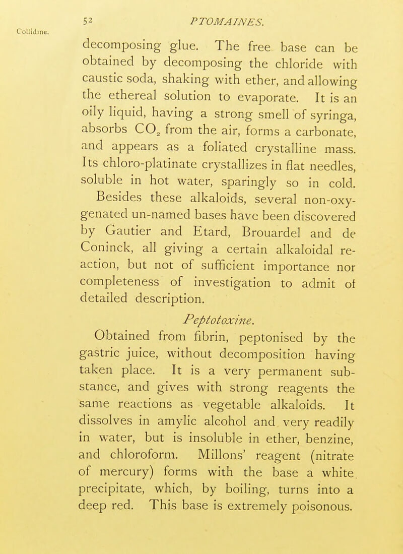 Collidme. decomposing glue. The free base can be obtained by decomposing the chloride with caustic soda, shaking with ether, and allowing the ethereal solution to evaporate. It is an oily liquid, having a strong smell of syringa, absorbs CO, from the air, forms a carbonate, and appears as a foliated crystalline mass. Its chloro-platinate crystallizes in flat needles, soluble in hot water, sparingly so in cold. Besides these alkaloids, several non-oxy- genated un-named bases have been discovered by Gautier and Etard, Brouardel and de Coninck, all giving a certain alkaloidal re- action, but not of sufficient importance nor completeness of investigation to admit of detailed description. Peptotoxine. Obtained from fibrin, peptonised by the gastric juice, without decomposition having taken place. It is a very permanent sub- stance, and gives with strong reagents the same reactions as vegetable alkaloids. It dissolves in amylic alcohol and very readily in water, but is insoluble in ether, benzine, and chloroform. Millons' reagent (nitrate of mercury) forms with the base a white precipitate, which, by boiling, turns into a deep red. This base is extremely poisonous.