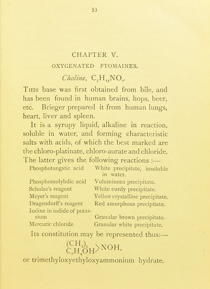 CHAPTER V. OXYGENATED PTOMAINES. Choline, C3H,3NO,. This base was first obtained from bile, and has been found in human brains, hops, beer, etc. Brieger prepared it from human lungs, heart, liver and spleen. It is a syrupy liquid, alkaline in reaction, soluble in water, and forming characteristic salts with acids, of which the best marked are the chloro-platinate, chloro-aurate and chloride. The latter gives the following reactions :— Phosphotungstic acid White precipitate, insoluble in water. Phosphomolybdic acid Voluminous precipitate. Schulze's reagent White curdy precipitate. Meyer's reagent Yellow crystalline precipitate. Dragendorff s reagent Red amorphous precipitate. Iodine in iodide of potas- sium Granular brown precipitate. Mercuric chloride Granular white precipitate. Its constitution may be represented thus:— (^^3)3 XlVOH or trimethyloxyethyloxyammonium hydrate.