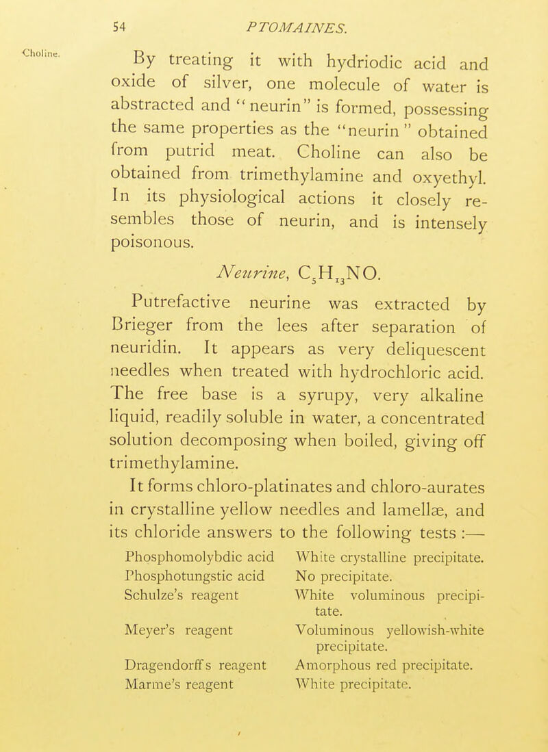 By treating it with hydriodic acid and oxide of silver, one molecule of water is abstracted and neurin is formed, possessing the same properties as the neurin  obtained from putrid meat. Choline can also be obtained from trimethylamine and oxyethyl. In its physiological actions it closely re- sembles those of neurin, and is intensely poisonous. Neiirine, C3H,3NO. Putrefactive neurine was extracted by Brieger from the lees after separation of neuridin. It appears as very deliquescent needles when treated with hydrochloric acid. The free base is a syrupy, very alkaline liquid, readily soluble in water, a concentrated solution decomposing when boiled, giving off trimethylamine. It forms chloro-platinates and chloro-aurates in crystalline yellow needles and lamellae, and its chloride answers to the following tests :— Phosphomolybdic acid White crystalline precipitate. Phosphotungstic acid No precipitate. Schulze's reagent White voluminous precipi- tate. Meyer's reagent Voluminous yellowish-white precipitate. Dragendorffs reagent Amorphous red precipitate. Marme's reagent White precipitate.