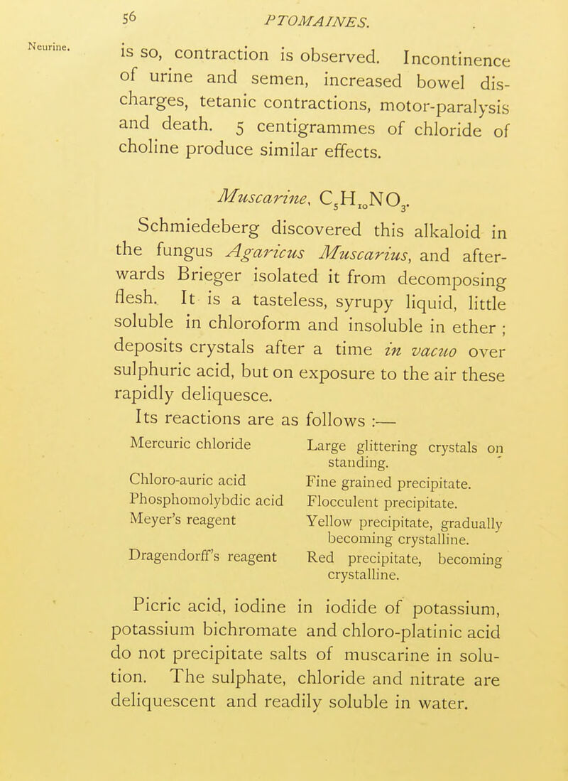 IS SO, contraction is observed. Incontinence of urine and semen, increased bowel dis- charges, tetanic contractions, motor-paralysis and death. 5 centigrammes of chloride of choline produce similar effects. Muscarine, C.H^.NOj. Schmiedeberg discovered this alkaloid in the fungus Agaricus Muscarius, and after- wards Brieger isolated it from decomposing flesh. It is a tasteless, syrupy liquid, little soluble in chloroform and insoluble in ether ; deposits crystals after a time in vaato over sulphuric acid, but on exposure to the air these rapidly deliquesce. Its reactions are as follows :— Mercuric chloride Large glittering crystals on standing. Chloro-auric acid Fine grained precipitate. Phosphomolybdic acid Flocculent precipitate. Meyer's reagent Yellow precipitate, gradually becoming crystalline. Dragendorff's reagent Red precipitate, becoming crystalline. Picric acid, iodine in iodide of potassium, potassium bichromate and chloro-platinic acid do not precipitate salts of muscarine in solu- tion. The sulphate, chloride and nitrate are deliquescent and readily soluble in water.