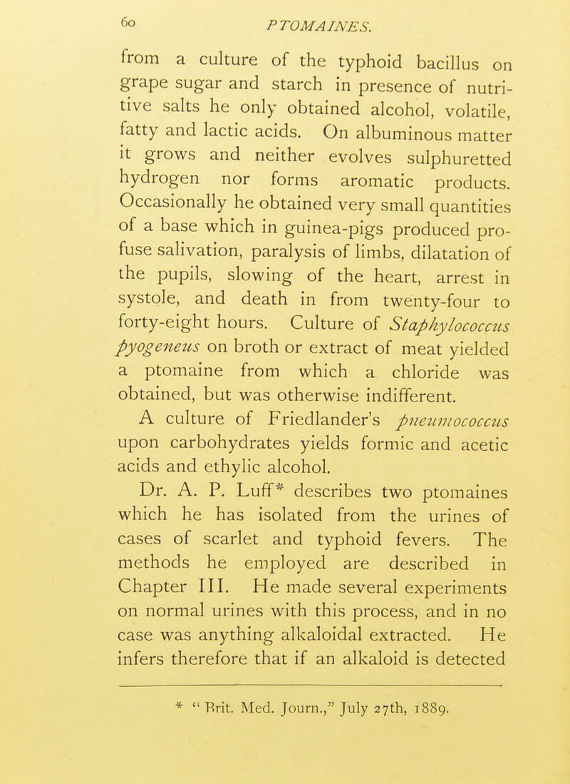 from a culture of the typhoid bacillus on grape sugar and starch in presence of nutri- tive salts he only obtained alcohol, volatile, fatty and lactic acids. On albuminous matter it grows and neither evolves sulphuretted hydrogen nor forms aromatic products. Occasionally he obtained very small quantities of a base which in guinea-pigs produced pro- fuse salivation, paralysis of limbs, dilatation of the pupils, slowing of the heart, arrest in systole, and death in from twenty-four to forty-eight hours. Culture of Staphylococctis pyogeneus on broth or extract of meat yielded a ptomaine from which a chloride was obtained, but was otherwise indifferent. A culture of Friedlander's pneiiviococcus upon carbohydrates yields formic and acetic acids and ethylic alcohol. Dr. A. P. Luff* describes two ptomames which he has isolated from the urines of cases of scarlet and typhoid fevers. The methods he employed are described in Chapter III. He made several experiments on normal urines with this process, and in no case was anything alkaloidal extracted. He infers therefore that if an alkaloid is detected