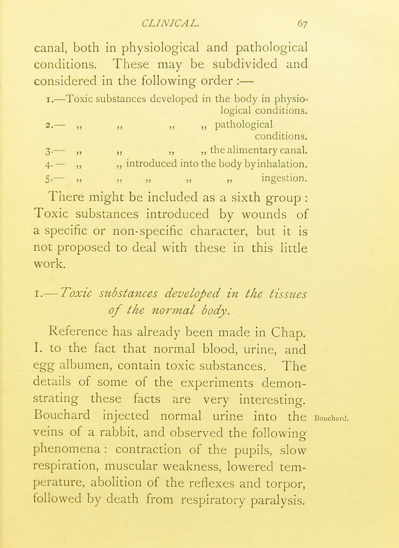 canal, both in physiological and pathological conditions. These may be subdivided and. considered in the following order :— 1. —Toxic substances developed in the body in physio- logical conditions. 2. — „ ,, ,, „ pathological conditions. 3. — „ ,5 ,, J, the alimentary canal. 4. — „ „ introduced into the body byinhalation. 5. — „ „ „ „ „ ingestion. There might be included as a sixth group : Toxic substances introduced by wounds of a specific or non-specific character, but it is not proposed to deal with these in this little work. I.— Toxic sttbstances developed in the tissues of the normal body. Reference has already been made in Chap. I. to the fact that normal blood, urine, and egg albumen, contain toxic substances. The details of some of the experiments demon- strating these facts are very interesting. Bouchard injected normal urine into the Bouchard, veins of a rabbit, and observed the following phenomena : contraction of the pupils, slow respiration, muscular weakness, lowered tem- perature, abolition of the reflexes and torpor, followed by death from respiratory paralysis.