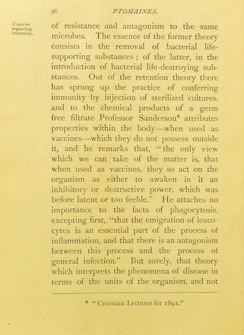 of resistance and antagonism to the same microbes. The essence of the former theory consists in the removal of bacterial life- supporting substances ; of the latter, in the introduction of bacterial life-destroying sub- stances. Out of the retention theory there has sprung up the practice of conferring immunity by injection of sterilized cultures, and to the chemical products of a germ free filtrate Professor Sanderson* attributes properties within the body—when used as vaccines—which they do not possess outside it, and he remarks that,  the only view which we can take of the matter is, that when used as vaccines, they so act on the organism as either to awaken in it an inhibitory or destructive power, which was before latent or too feeble. He attaches no importance to the facts of phagocytosis, excepting first, that the emigration of leuco- cytes is an essential part of the process of inflammation, and that there is an antagonism between this process and the process of general infection. But surely, that theory which interprets the phenomena of disease in terms of the units of the organism, and not