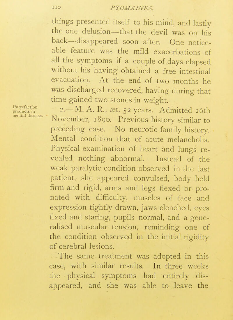 things presented itself to his mind, and lastly the one delusion—that the devil was on his back—disappeared soon after. One notice- able feature was the mild exacerbations of all the symptoms if a couple of days elapsed without his having obtained a free intestinal evacuation. At the end of two months he was discharged recovered, having during that time gained two stones in weight. pr'r,asr 2.—M. A. R., £et. 52 years. Admitted 26th mental disease. - -nt i o -n • i • . .-i iNovember, 1890. Previous history smiilar to preceding case. No neurotic family history. Mental condition that of acute melancholia. Physical examination of heart and lungs re- vealed nothing abnormal. Instead of the weak paralytic condition observed in the last patient, she appeared convulsed, body held firm and rigid, arms and legs flexed or pro- nated with difficulty, muscles of face and expression tightly drawn, jaws clenched, eyes fixed and staring, pupils normal, and a gene- ralised muscular tension, reminding one of the condition observed in the initial rigidity of cerebral lesions. The same treatment was adopted in this case, with similar results. In three weeks the physical symptoms had entirely dis- appeared, and she was able to leave the