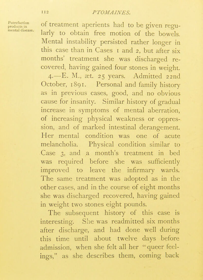 of treatment aperients had to be given regu- larly to obtain free motion of the bowels. Mental instability persisted rather longer in this case than in Cases i and 2, but after six months' treatment she was discharged re- covered, having gained four stones in weight. 4.—E. M., £et. 25 years. Admitted 22nd October, 1891. Personal and family history as in previous cases, good, and no obvious cause for insanity. Similar history of gradual increase in symptoms of mental aberration, of increasing physical weakness or oppres- sion, and of marked intestinal derangement. Her mental condition was one of acute melancholia. Physical condition similar to Case 3, and a month's treatment in bed was required before she was sufficiently improved to leave the infirmary wards. The same treatment was adopted as in the other cases, and in the course of eight months she was discharged recovered, having gained in weight two stones eight pounds. The subsequent history of this case is interesting. She was readmitted six months after discharge, and had done well during this time until about twelve days before admission, when she felt all her queer feel- ings, as she describes them, coming back