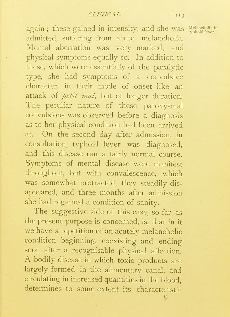 again ; these gained in intensity, and she was admitted, suffering from acute melancholia. Mental aberration was very marked, and physical symptoms equally so. In addition to these, which were essentially of the paralytic type, she had symptoms of a convulsive character, in their mode of onset like an attack of petit mat, but of longer duration. The peculiar nature of these paroxysmal convulsions was observed before a diagnosis as to her physical condition had been arrived at. On the second day after admission, in consultation, typhoid fever was diagnosed, and this disease ran a fairly normal course. Symptoms of mental disease were manifest throughout, but with convalescence, which was somewhat protracted, they steadily dis- appeared, and three months after admission she had regained a condition of sanity. The suggestive side of this case, so far as the present purpose is concerned, is, that in it we have a repetition of an acutely melancholic condition beginning, coexisting and ending soon after a recognisable physical affection. A bodily disease in which toxic products are largely formed in the alimentary canal, and circulating in increased quantities in the blood, determines to some extent its characteristic 8