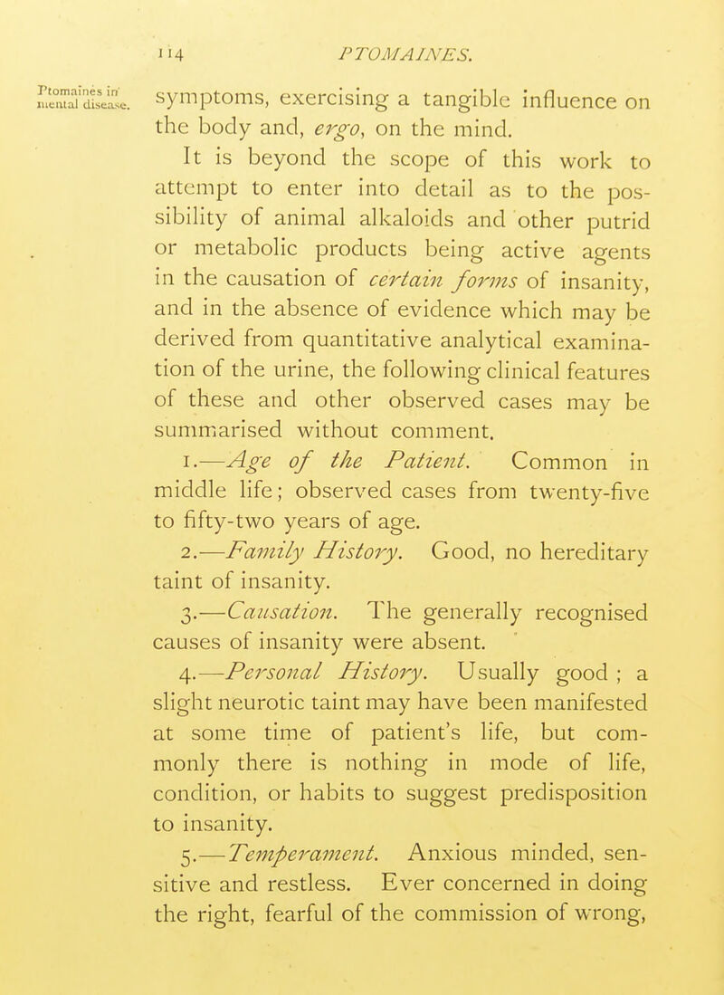 mir^'SiseiCse. symptoms, exercising a tangible influence on the body and, ergo, on the mind. It is beyond the scope of this work to attempt to enter into detail as to the pos- sibility of animal alkaloids and other putrid or metabolic products being active agents in the causation of certain forms of insanity, and in the absence of evidence which may be derived from quantitative analytical examina- tion of the urine, the following clinical features of these and other observed cases may be summarised without comment. 1. —Age of the Patient. Common in middle life; observed cases from twenty-five to fifty-two years of age. 2. —Family History. Good, no hereditary taint of insanity. 3. —Causation. The generally recognised causes of insanity were absent. 4. —Personal History. Usually good ; a slight neurotic taint may have been manifested at some time of patient's life, but com- monly there is nothing in mode of life, condition, or habits to suggest predisposition to insanity. 5. —Temperament. Anxious minded, sen- sitive and restless. Ever concerned in doing the right, fearful of the commission of wrong,