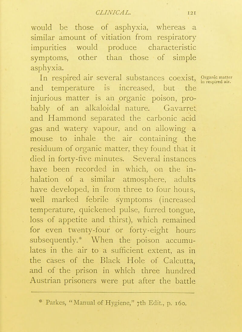 would be those of asphyxia, whereas a similar amount of vitiation from respiratory impurities would produce characteristic symptoms, other than those of simple asphyxia. In respired air several substances coexist, organic matter >■ ' 111 respired air. and temperature is increased, but the injurious matter is an organic poison, pro- bably of an alkaloidal nature, Gavarret and Hammond separated the carbonic acid gas and watery vapour, and on allowing a mouse to inhale the air containing the residuum of organic matter, they found that it died in forty-five minutes. Several instances have been recorded in which, on the in- halation of a similar atmosphere, adults have developed, in from three to four hours, well marked febrile symptoms (increased temperature, quickened pulse, furred tongue, loss of appetite and thirst), which remained for even twenty-four or forty-eight hours subsequently.* When the poison accumu- lates in the air to a sufficient extent, as in the cases of the Black Hole of Calcutta, and of the prison in which three hundred Austrian prisoners were put after the battle * Parkes, Manual of Hygiene, 7th Edit., p. 160.