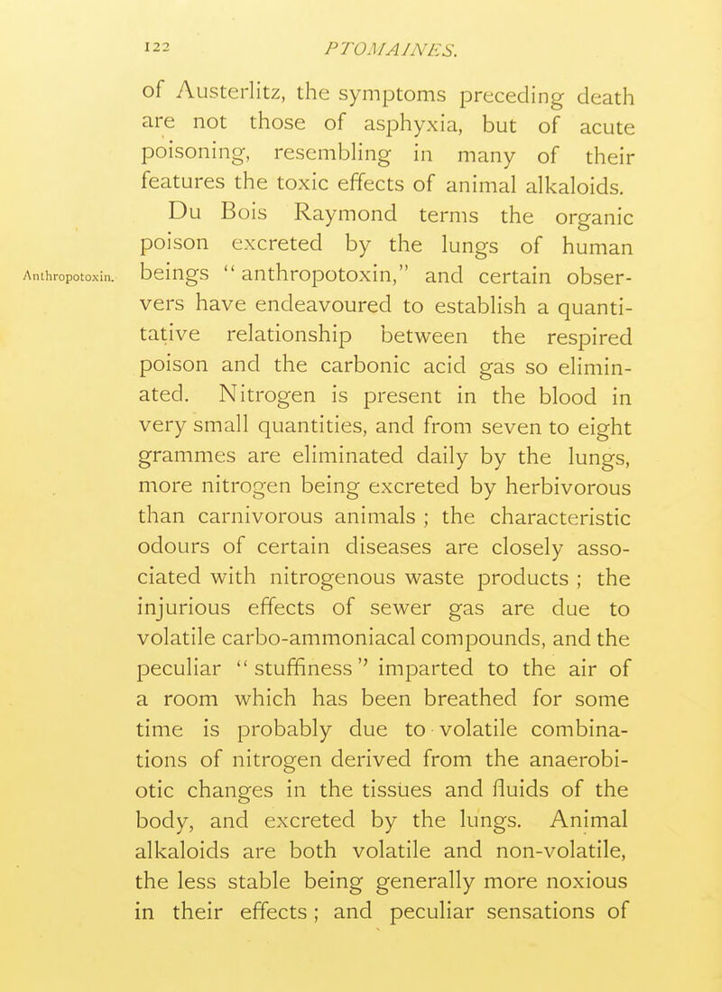 of Austerlitz, the symptoms preceding death are not those of asphyxia, but of acute poisoning, resembling in many of their features the toxic effects of animal alkaloids. Du Bois Raymond terms the organic poison excreted by the lungs of human Anthropotoxin. bclngs  anthropotoxin, and certain obser- vers have endeavoured to establish a quanti- tative relationship between the respired poison and the carbonic acid gas so elimin- ated. Nitrogen is present in the blood in very small quantities, and from seven to eight grammes are eliminated daily by the lungs, more nitrogen being excreted by herbivorous than carnivorous animals ; the characteristic odours of certain diseases are closely asso- ciated with nitrogenous waste products ; the injurious effects of sewer gas are due to volatile carbo-ammoniacal compounds, and the peculiar stuffiness'' imparted to the air of a room which has been breathed for some time is probably due to volatile combina- tions of nitrogen derived from the anaerobi- otic changes in the tissues and fluids of the body, and excreted by the lungs. Animal alkaloids are both volatile and non-volatile, the less stable being generally more noxious in their effects; and peculiar sensations of