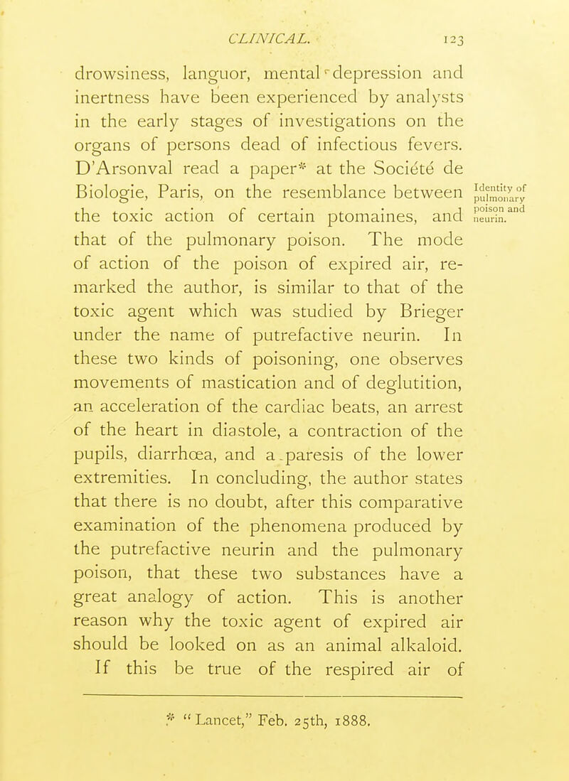 drowsiness, languor, mentaldepression and inertness have been experienced by analysts in the early stages of investigations on the organs of persons dead of infectious fevers. D'Arsonval read a paper^' at the Societe de Biologie, Paris, on the resemblance between p^.^^'^J, the toxic action of certain ptomaines, and neud. that of the pulmonary poison. The mode of action of the poison of expired air, re- marked the author, is similar to that of the toxic agent which was studied by Brieger under the name of putrefactive neurin. In these two kinds of poisoning, one observes movements of mastication and of deglutition, an acceleration of the cardiac beats, an arrest of the heart in diastole, a contraction of the pupils, diarrhoea, and a-paresis of the lower extremities. In concluding, the author states that there is no doubt, after this comparative examination of the phenomena produced by the putrefactive neurin and the pulmonary poison, that these two substances have a great analogy of action. This is another reason why the toxic agent of expired air should be looked on as an animal alkaloid. If this be true of the respired air of Lancet, Feb. 25th, 1888.