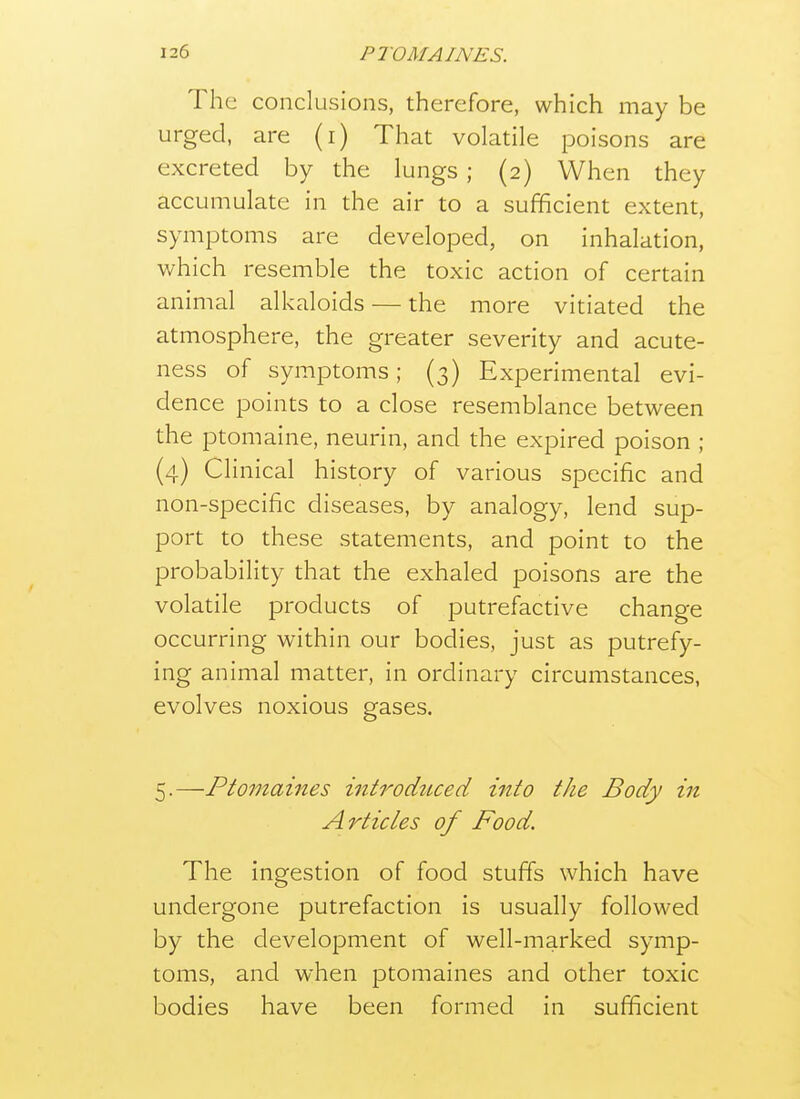 The conclusions, therefore, which may be urged, are (i) That volatile poisons are excreted by the lungs ; (2) When they accumulate in the air to a sufficient extent, symptoms are developed, on inhalation, which resemble the toxic action of certain animal alkaloids — the more vitiated the atmosphere, the greater severity and acute- ness of symptoms; (3) Experimental evi- dence points to a close resemblance between the ptomaine, neurin, and the expired poison ; (4) Clinical history of various specific and non-specific diseases, by analogy, lend sup- port to these statements, and point to the probability that the exhaled poisons are the volatile products of putrefactive change occurring within our bodies, just as putrefy- ing animal matter, in ordinary circumstances, evolves noxious gases. ^.—Ptomaines introduced into the Body in Articles of Food. The ingestion of food stuffs which have undergone putrefaction is usually followed by the development of well-marked symp- toms, and when ptomaines and other toxic bodies have been formed in sufficient