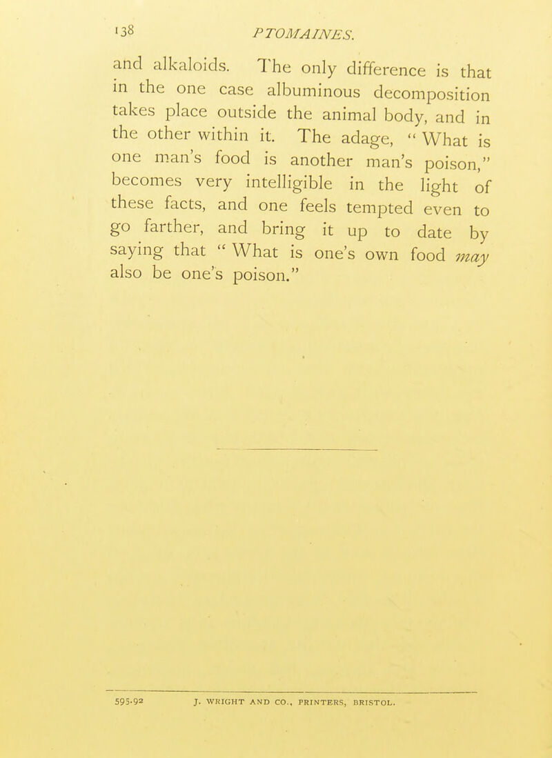 and alkaloids. The only difference is that in the one case albuminous decomposition takes place outside the animal body, and in the other within it. The adage,  What is one m.an's food is another man's poison, becomes very intelligible in the light of these facts, and one feels tempted even to go farther, and bring it up to date by saying that  What is one's own food may also be one's poison. 595-92 J. WRIGHT AND CO., PRINTERS, BRISTOL.