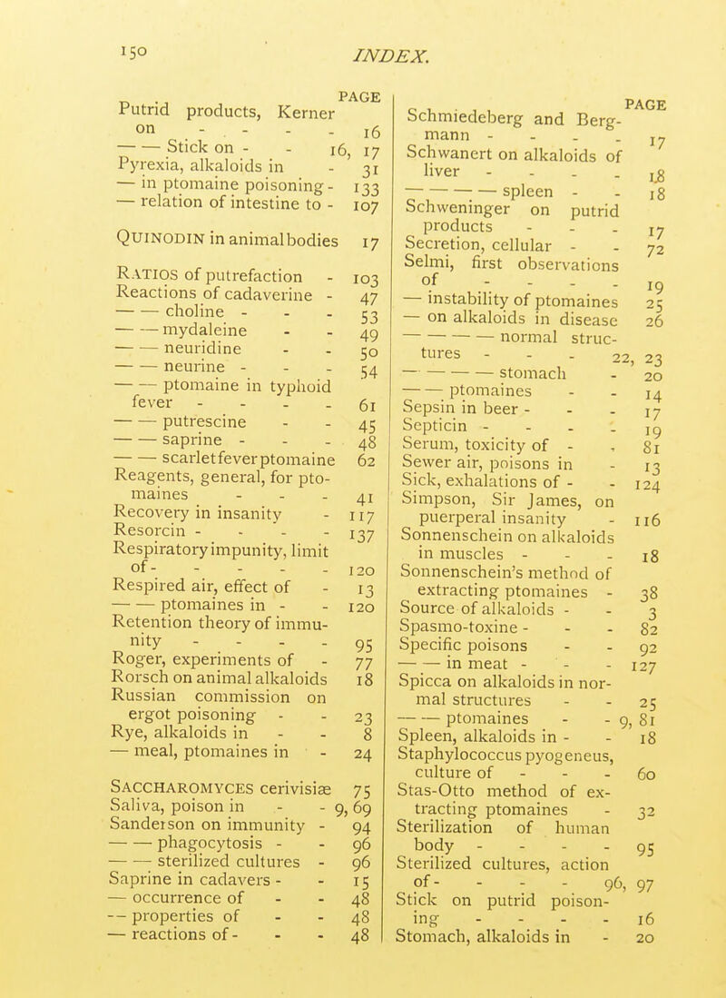 products, Kerner Putrid on - - Stick on - Pyrexia, alkaloids in — in ptomaine poisoning - — relation of intestine to - PAGE 16 i6 17 31 133 107 QuiNODiN inanimalbodies 17 Ratios of putrefaction - Reactions of cadaverine - choline - - . mydaleine neuridine neurine - - - ptomaine in typhoid fever - - - . putrescine saprine - - - scarletfeverptomaine Reagents, general, for pto- maines - - - Recovery in insanity Resorcin - - - - Respiratory impunity, limit of Respired air, effect of ptomaines in - Retention theory of immu- nity - - - - Roger, experiments of Rorsch on animal alkaloids Russian commission on ergot poisoning Rye, alkaloids in — meal, ptomaines in Saccharomyces cerivisiae Saliva, poison in Sanderson on immunity phagocytosis - sterilized cultures Saprine in cadavers - — occurrence of — properties of — reactions of - 103 47 53 49 50 54 61 45 48 62 41 117 137 120 13 120 95 77 18 23 8 24 75 9, 69 94 96 96 15 48 48 48 ^2 on Schmiedeberg and Berg- mann - - . . Schwanert on alkaloids of liver - - . . spleen - Schweninger on putrid products Secretion, cellular - Selmi, first observations of - - . . — instability of ptomaines — on alkaloids in disease normal struc- tures - - . — stomach ptomaines Sepsin in beer - Septicin - - - Serum, toxicity of - Sewer air, poisons in Sick, exhalations of - Simpson, Sir James, puerperal insanity Sonnenschein on alkaloids in muscles - - - Sonnenschein's method of extracting ptomaines - Source of alkaloids - Spasmo-toxine - Specific poisons in meat - - Spicca on alkaloids in nor- mal structures ptomaines Spleen, alkaloids in - Staphylococcus pyogeneus, culture of - - - Stas-Otto method of ex- tracting ptomaines Sterilization of human body - - - - Sterilized cultures, action of- - - - 96, Stick on putrid poison- ing - - . . Stomach, alkaloids in page 17 1.8 18 17 72 19 25 26 23 20 14 17 19 81 13 124 116 18 38 3 82 92 127 25 - 9, 81 18 60 95 97 16 20