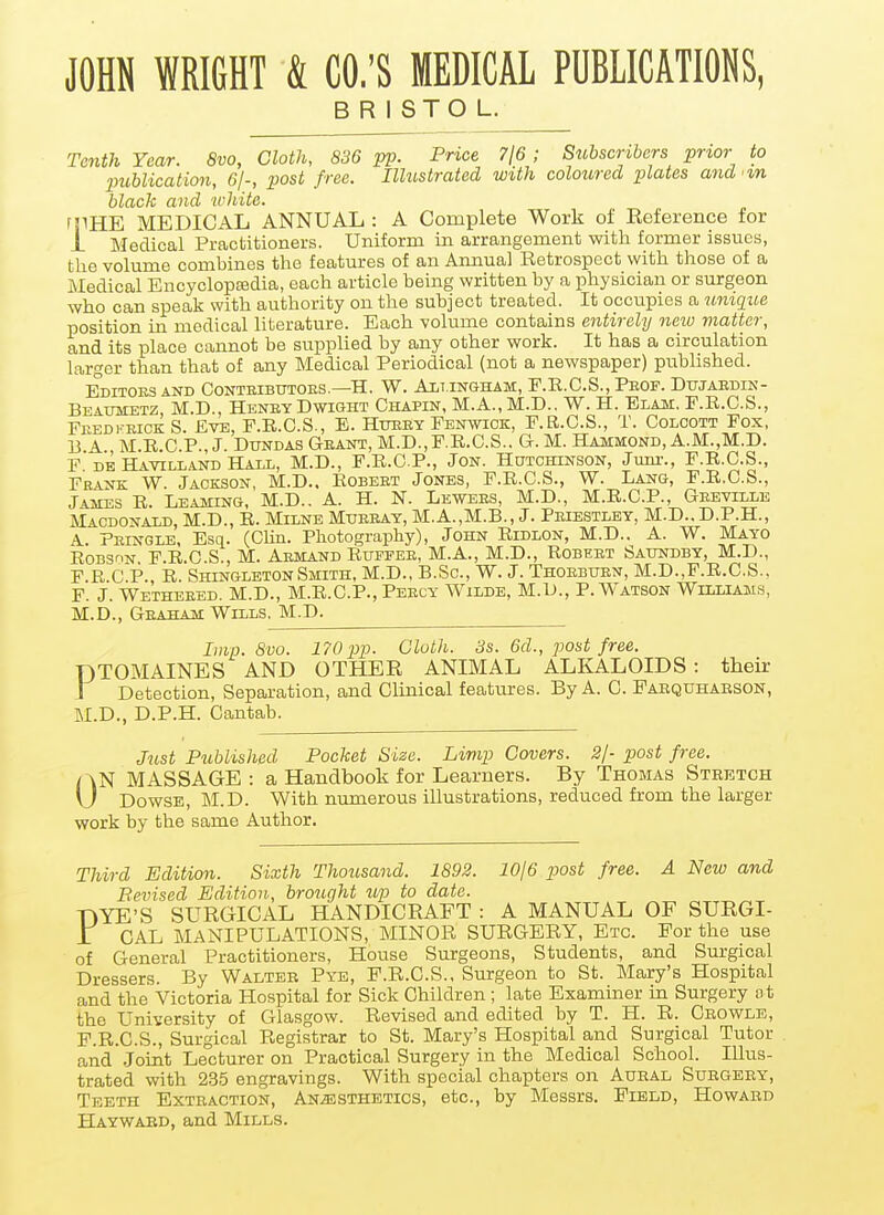 JOHN WRIGHT & CO.'S MEDICAL PUBLICATIONS, BRISTOL. Tenth Year. 8vo, Cloth, 836 pp. Price 7l6; Subscribers prior to publication, Gj-, post free. Illustrated with coloured plates and in black and white. rjlHE MEDICAL ANNUAL : A Complete Work of Eeference for i Medical Practitioners. Uniform in arrangement with former issues, the volume combines the features of an Annual Retrospect with those of a Medical EncyclopEedia, each article being written by a physician or surgeon who can speak with authority on the subject treated. It occupies a iimque position in medical literature. Each volume contains entirely new matter, and its place cannot be supplied by any other work. It has a circulation larger than that of any Medical Periodical (not a newspaper) published. Editoesand Conteibutoes.—H. W. An.iNGHAM, F.R.C.S.,Peof. Dujaedin- Beattmetz, M.D., Henry DwiGHT Chapin, M.A., M.D.. W. H. Elam, F.R.C.S., FeedkeickS. Eve, F.E.C.S., E. Hueey Fbnwick, F.R.C.S., T. Colcott Fox, 13 A M.R.C.P., J. DUNDAS Geant, M.D.,F.E..C.S.. G. M. Hammond, A.M.,M.D. F DE Havilland Hall, M.D., F.R.C.P., Jon. Hutchinson, Jum-., F.E.C.S., FEiNK W Jackson, M.D.. Eobeet Jones, F.E.C.S., W. Lang, F.E.C.S., James E. Leaming, M.D.. A. H. N. Lewees, M.D., M.E.C.P., Geeville Macdonald, M.D., R. Milne Muebat, M.A.,M.B., J. Peiestley, M.D.. D.P.H., A. Peingle, Esq. (Clin. Photography), John Ridlon, M.D.. A. W. Mayo Robshn F.E.C.S., M. Aemand Eufpee, M.A., M.D., Robeet Saundby, M.D., F.R C P., R. ShingletonSmith, M.D., B.Sc, W. J. Thoebuen, M.D.,F.E.C.S., F. J. Wetheeed. M.D., M.R.C.P., Peecy Wilde, M.L)., P.Watson Williams, M.D., Geaham Wills. M.D. Imp. Svo. 170 pp. Cloth. 3s. 6d., post free. DTOMAINES AND OTHER ANIMAL ALKALOIDS : their J Detection, Separation, and Clinioal features. By A. C. Fabquhabson, M.D., D.P.H. Cantab. Just Published Pocket Size. Limp Covers. 2/- post free. ON MASSAGE : a Handbook for Learners. By Thomas Stretch Dowse, M.D. With numerous illustrations, reduced from the larger work by the same Author. Thdrd Edition. Sixth Thousand. 1892. lOje post free. A New and Bevised Edition, broiight tip to date. DYE'S SURGICAL HANDICRAFT : A MANUAL OF SURGI- 1 GAL MANIPULATIONS, MINOR SURGERY, Etc. For the use of General Practitioners, House Surgeons, Students, and Surgical Dressers. By Walteb Pye, P.R.G.S., Surgeon to St. Mary's Hospital and the Victoria Hospital for Sick Children; late Examiner in Surgery ot the University of Glasgow. Revised and edited by T. H. R. Cbowle, P.R.C.S., Surgical Registrar to St. Mary's Hospital and Surgical Tutor and Joint Lecturer on Practical Surgery in the Medical School. Illus- trated with 235 engravings. With special chapters on Aueal Subgeey, Teeth Exteaction, ANiESTHETics, etc., by Messrs. Field, Howabd Haywaed, and Mills.