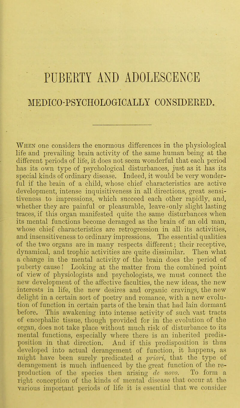 MEDICO-PSYCHOLOGICALLY CONSIDERED. When one considers the enormous differences in the physiological life and prevailing brain activity of the same human being at the different periods of life, it does not seem wonderful that each period has its own type of psychological disturbances, just as it has its special kinds of ordinary disease. Indeed, it would be very wonder- ful if the brain of a child, whose chief characteristics are active development, intense inquisitiveness in all directions, great sensi- tiveness to impressions, which succeed each other rapidly, and, whether they are painful or pleasurable, leave - only slight lasting traces, if this organ manifested quite the same disturbances when its mental functions become deranged as the brain of an old man, whose chief characteristics are retrogression in all its activities, and insensitiveness to ordinary impressions. The essential qualities of the two organs are in many respects different; their receptive, dynamical, and trophic activities are quite dissimilar. Then what a change in the mental activity of the brain does the period of puberty cause! Looking at the matter from the combined point of view of physiologists and psychologists, we must connect the new development of the affective faculties, the new ideas, the new interests in life, the new desires and organic cravings, the new delight in a certain sort of poetry and romance, with a new evolu- tion of function in certain parts of the brain that had lain dormant before. This awakening into intense activity of such vast tracts of encephalic tissue, though provided for in the evolution of the organ, does not take place without much risk of disturbance to its mental functions, especially where there is an inherited predis- position in that direction. And if this predisposition is thus developed into actual derangement of function, it happens, as might have been surely predicated a priori, that the type of derangement is much inHuenced by the great function of the re- production of the species then arising de novo. To form a right conception of the kinda of mental disease that occur at the various important periods of life it is essential that wo consider